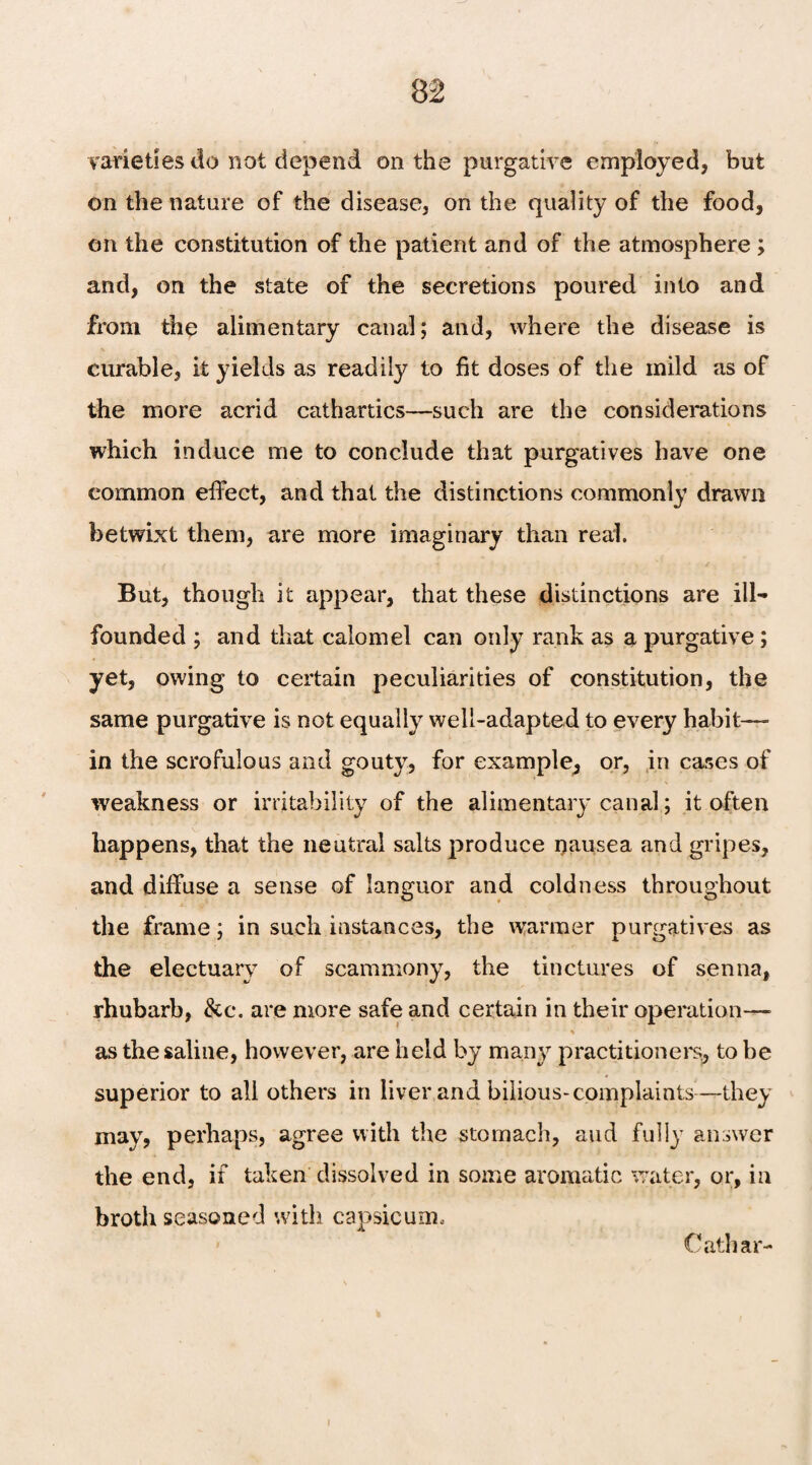 varieties do not depend on the purgative employed, but on the nature of the disease, on the quality of the food, on the constitution of the patient and of the atmosphere ; and, on the state of the secretions poured into and from the alimentary canal; and, where the disease is curable, it yields as readily to fit doses of the mild as of the more acrid cathartics—such are the considerations which induce me to conclude that purgatives have one common effect, and that the distinctions commonly drawn betwixt them, are more imaginary than real. But, though it appear, that these distinctions are ill- founded ; and that calomel can only rank as a purgative ; yet, owing to certain peculiarities of constitution, the same purgative is not equally well-adapted to every habit- in the scrofulous and gouty, for example^ or, in cases of weakness or irritability of the alimentary canal; it often happens, that the neutral salts produce nausea and gripes, and diffuse a sense of languor and coldness throughout the frame; in such instances, the warmer purgatives as the electuary of scammony, the tinctures of senna, rhubarb, &c. are more safe and certain in their operation— as the saline, however, are held by many practitioners, to be superior to all others in liver and bilious-complaints-—they may, perhaps, agree with the stomach, and fully answer the end, if taken dissolved in some aromatic water, or, in broth seasoned with capsicum, Cathar- i
