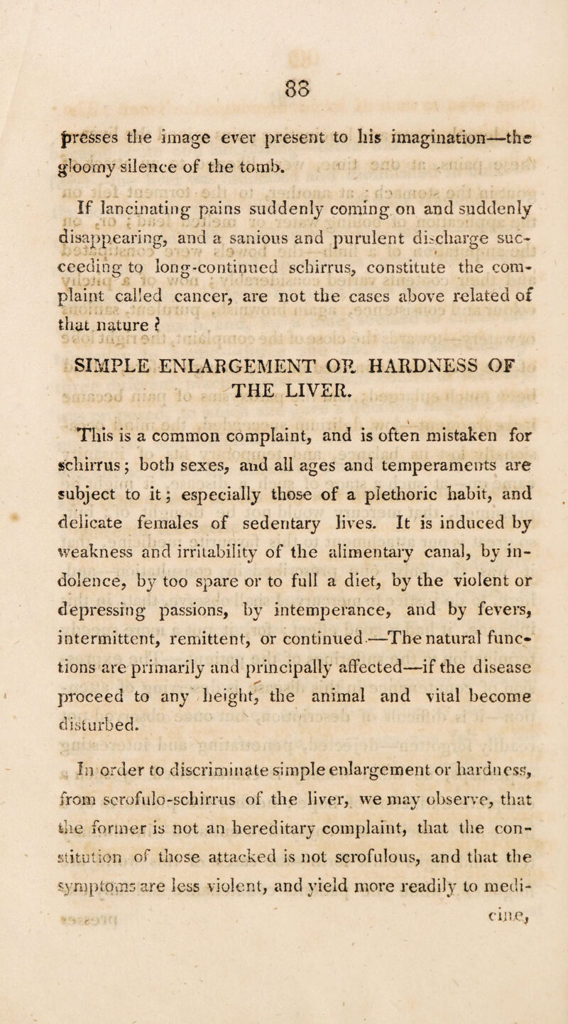83 presses the image ever present to his imagination—-the gloomy silence of the tomb. j j ; | . . * ' ; • • •. . • . . If lancinating' pains suddenly coming on and suddenly disappearing, and a sanious and purulent discharge sue- . , ’ i ceeding to long-continued sebirrus, constitute the com- plaint called cancer, are not the cases above related of «/•?.' .Uii * • - . : . . , , . that nature i SIMPLE ENLARGEMENT OR HARDNESS OF THE LIVER. This is a common complaint, and is often mistaken for schirrus; both sexes, and all ages and temperaments are subject to it; especially those of a plethoric habit, and delicate females of sedentary lives. It is induced by weakness and irritability of the alimentary canal, by in¬ dolence, too spare or to full a diet, by the violent or depressing passions, by intemperance, and by fevers, intermittent, remittent, or continued—The natural func¬ tions are primarily and principally affected—if the disease proceed to any height, the animal and vital become disturbed. In order to discriminate simple enlargement or hardness, from scrofulo-schirrus of the liver, we may observe, that the former is not an hereditary complaint, that the con¬ stitution of those attacked is not scrofulous, and that the symptoms are less violent, and yield more readily to medi- . r vine.