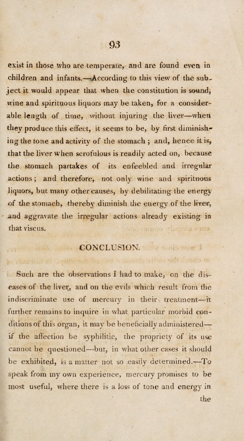 exist in those who are temperate, and are found even in i children and infants.—-According to this view of the sub¬ ject it would appear that when the constitution is sound, wine and spirituous liquors may be taken, for a consider¬ able length of time, without injuring the liver—when they produce this effect, it seems to be, by first diminish¬ ing the tone and activity of the stomach ; and, hence it is, that the liver when scrofulous is readily acted on, because the stomach partakes of its enfeebled and irregular actions; and therefore, not only wine and spirituous liquors, but many other causes, by debilitating the energy of the stomach, thereby diminish the energy of the Mver, ' and aggravate the irregular actions already existing in that vise us. \ CONCLUSION. r • Such are the observations I had to make, on the dis¬ eases of the liver, and on the evils which result from the indiscriminate use of mercury in their treatment—it further remains to inquire in what particular morbid con¬ ditions of this organ, it may be beneficially administered—- if the affection be syphilitic, the propriety of its use cannot be questioned—but, in what other cases it should be exhibited, is a matter not so easily determined.—To speak from my own experience, mercury promises to be most useful, where there is a loss of tone and energy in the