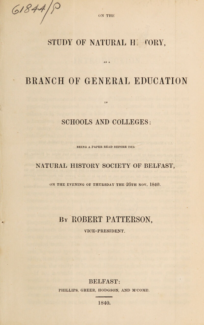 ON THE STUDY OF NATURAL H~ TORY, BRANCH OF GENERAL EDUCATION SCHOOLS AND COLLEGES: BEING A PAPER READ BEFORE THE NATURAL HISTORY SOCIETY OF BELFAST, ON THE EVENING OF THURSDAY THE 26TH NOV. 1840. By ROBERT PATTERSON, VICE-PRESIDENT. BELFAST: PHILLIPS, GREER, HODGSON, AND M‘COMB.