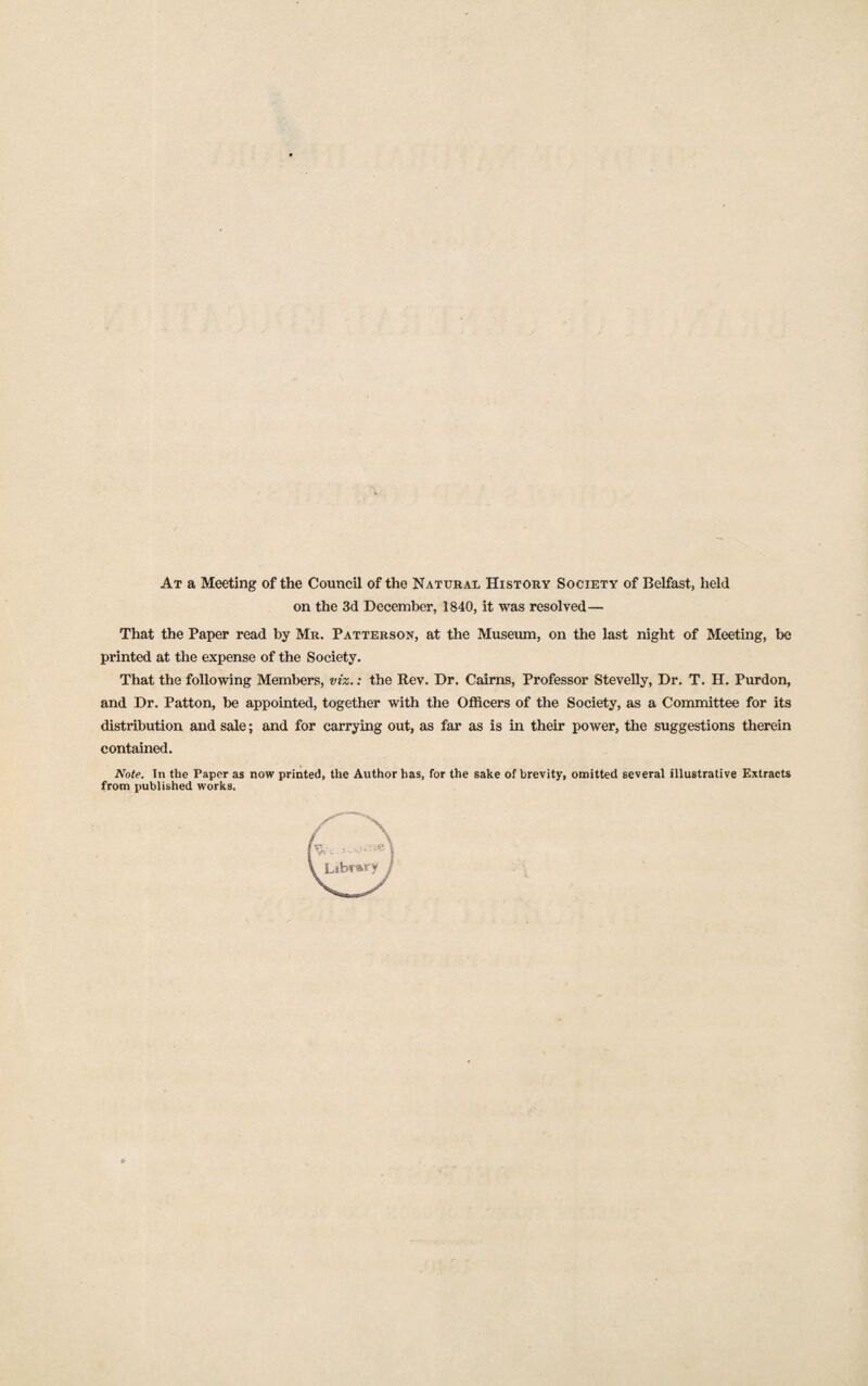 At a Meeting of the Council of the Natural History Society of Belfast, held on the 3d December, 1840, it was resolved — That the Paper read by Mr. Patterson, at the Museum, on the last night of Meeting, be printed at the expense of the Society. That the following Members, viz.: the Rev. Dr. Cairns, Professor Stevelly, Dr. T. H. Purdon, and Dr. Patton, be appointed, together with the Officers of the Society, as a Committee for its distribution and sale; and for carrying out, as far as is in their power, the suggestions therein contained. Note. In the Paper as now printed, the Author has, for the sake of brevity, omitted several illustrative Extracts from published works. Library j