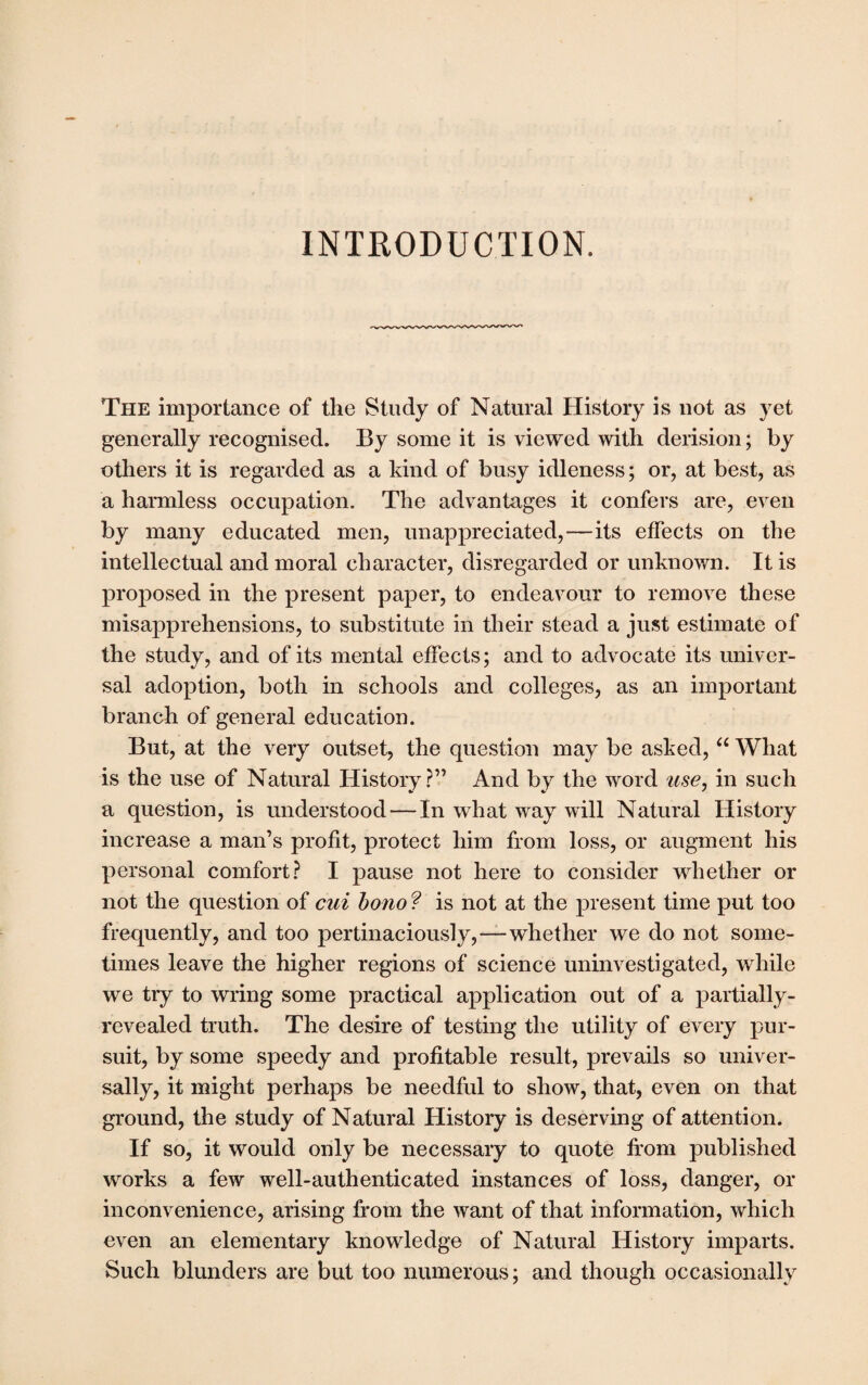 INTRODUCTION. The importance of the Study of Natural History is not as yet generally recognised. By some it is viewed with derision; by others it is regarded as a kind of busy idleness; or, at best, as a harmless occupation. The advantages it confers are, even by many educated men, unappreciated,—its effects on the intellectual and moral character, disregarded or unknown. It is proposed in the present paper, to endeavour to remove these misapprehensions, to substitute in their stead a just estimate of the study, and of its mental effects; and to advocate its univer¬ sal adoption, both in schools and colleges, as an important branch of general education. But, at the very outset, the question may be asked, “ What is the use of Natural History?” And by the word use, in such a question, is understood — In what way will Natural History increase a man’s profit, protect him from loss, or augment his personal comfort? I pause not here to consider whether or not the question of cui bono ? is not at the present time put too frequently, and too pertinaciously,—whether we do not some¬ times leave the higher regions of science uninvestigated, while we try to wring some practical application out of a partially- revealed truth. The desire of testing the utility of every pur¬ suit, by some speedy and profitable result, prevails so univer¬ sally, it might perhaps be needful to show, that, even on that ground, the study of Natural History is deserving of attention. If so, it would only be necessary to quote from published works a few well-authenticated instances of loss, danger, or inconvenience, arising from the want of that information, which even an elementary knowledge of Natural History imparts. Such blunders are but too numerous; and though occasionally