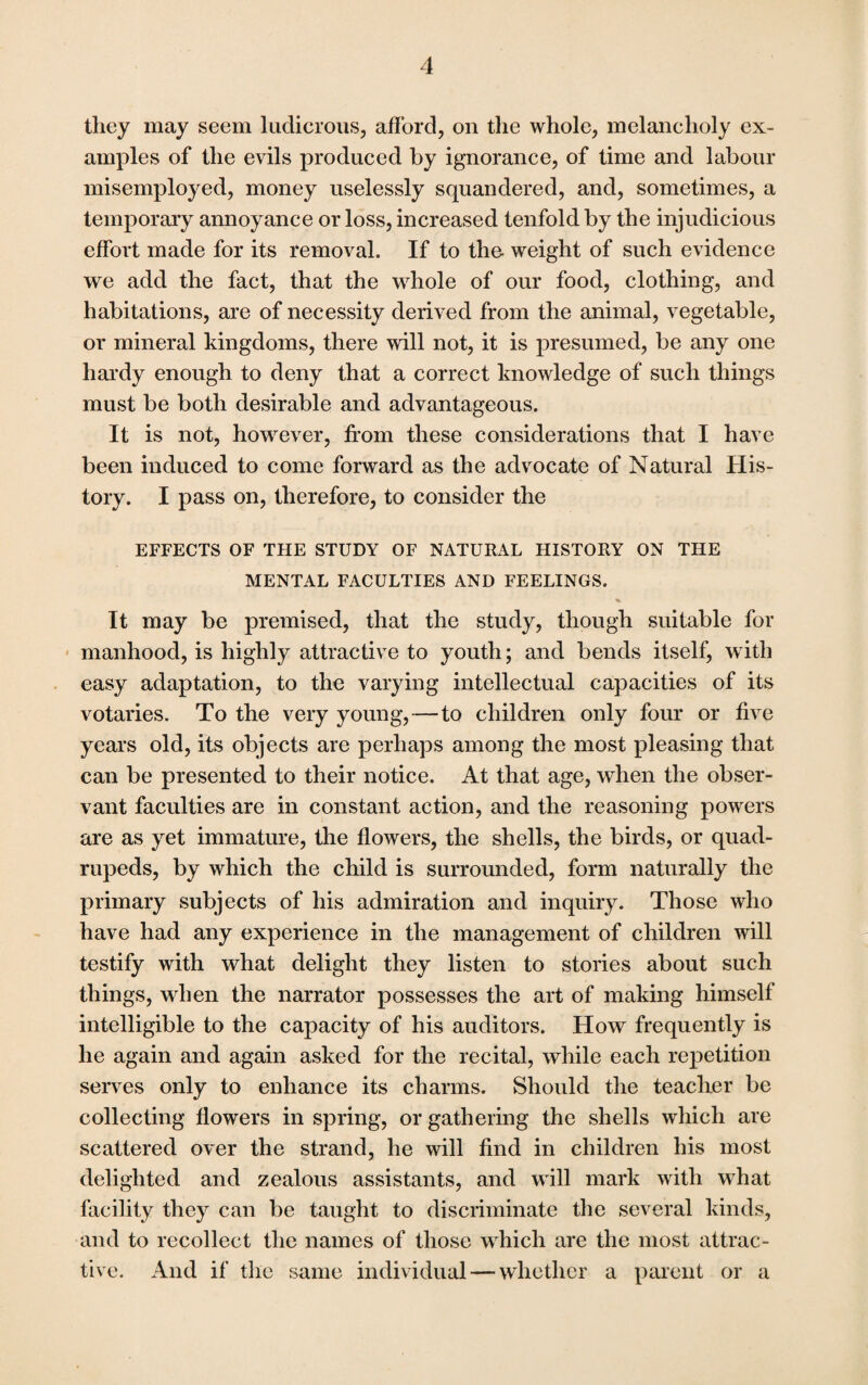 they may seem ludicrous, afford, on the whole, melancholy ex¬ amples of the evils produced by ignorance, of time and labour misemployed, money uselessly squandered, and, sometimes, a temporary annoyance or loss, increased tenfold by the injudicious effort made for its removal. If to the- weight of such evidence we add the fact, that the whole of our food, clothing, and habitations, are of necessity derived from the animal, vegetable, or mineral kingdoms, there will not, it is presumed, be any one hardy enough to deny that a correct knowledge of such things must be both desirable and advantageous. It is not, however, from these considerations that I have been induced to come forward as the advocate of Natural His¬ tory. I pass on, therefore, to consider the EFFECTS OF THE STUDY OF NATURAL HISTORY ON THE MENTAL FACULTIES AND FEELINGS. % It may be premised, that the study, though suitable for manhood, is highly attractive to youth; and bends itself, with easy adaptation, to the varying intellectual capacities of its votaries. To the very young,—to children only four or five years old, its objects are perhaps among the most pleasing that can be presented to their notice. At that age, when the obser¬ vant faculties are in constant action, and the reasoning powers are as yet immature, the flowers, the shells, the birds, or quad¬ rupeds, by which the child is surrounded, form naturally the primary subjects of his admiration and inquiry. Those who have had any experience in the management of children will testify with what delight they listen to stories about such things, when the narrator possesses the art of making himself intelligible to the capacity of his auditors. How frequently is he again and again asked for the recital, while each repetition serves only to enhance its charms. Should the teacher be collecting flowers in spring, or gathering the shells which are scattered over the strand, he will find in children his most delighted and zealous assistants, and will mark with what facility they can be taught to discriminate the several kinds, and to recollect the names of those which are the most attrac¬ tive. And if the same individual — whether a parent or a