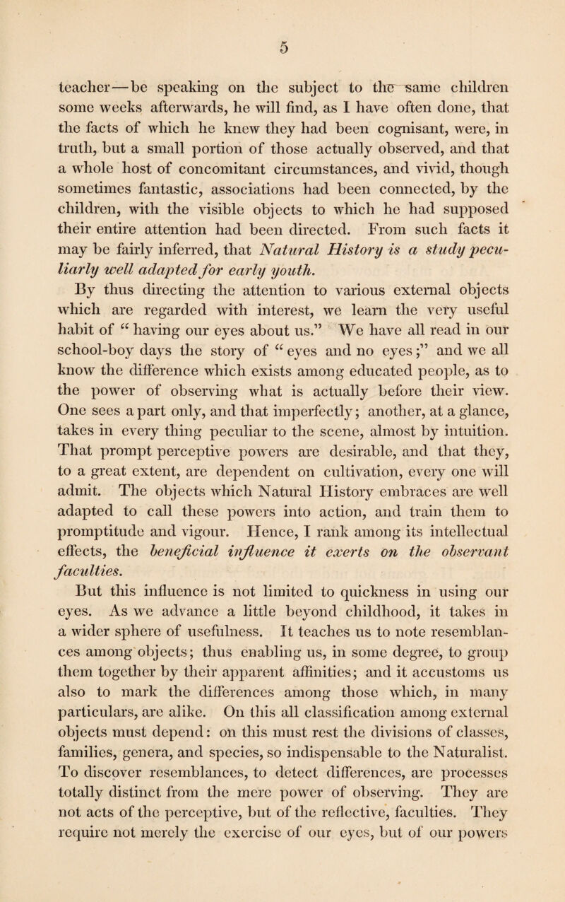 teacher—be speaking on the subject to the same children some weeks afterwards, he will find, as I have often done, that the facts of which he knew they had been cognisant, were, in truth, but a small portion of those actually observed, and that a whole host of concomitant circumstances, and vivid, though sometimes fantastic, associations had been connected, by the children, with the visible objects to which he had supposed their entire attention had been directed. From such facts it may be fairly inferred, that Natural History is a study pecu¬ liarly well adapted for early youth. By thus directing the attention to various external objects which are regarded with interest, we learn the very useful habit of “ having our eyes about us.” We have all read in our school-boy days the story of “ eyes and no eyes;” and we all know the difference which exists among educated people, as to the power of observing what is actually before their view. One sees a part only, and that imperfectly; another, at a glance, takes in every thing peculiar to the scene, almost by intuition. That prompt perceptive powers are desirable, and that they, to a great extent, are dependent on cultivation, every one will admit. The objects which Natural History embraces are well adapted to call these powers into action, and train them to promptitude and vigour. Hence, I rank among its intellectual effects, the beneficial influence it exerts on the observant faculties. But this influence is not limited to quickness in using our eyes. As we advance a little beyond childhood, it takes in a wider sphere of usefulness. It teaches us to note resemblan¬ ces among objects; thus enabling us, in some degree, to group them together by their apparent affinities; and it accustoms us also to mark the differences among those which, in many particulars, are alike. On this all classification among external objects must depend: on this must rest the divisions of classes, families, genera, and species, so indispensable to the Naturalist. To discover resemblances, to detect differences, are processes totally distinct from the mere power of observing. They are not acts of the perceptive, but of the reflective, faculties. They require not merely the exercise of our eyes, but of our powers