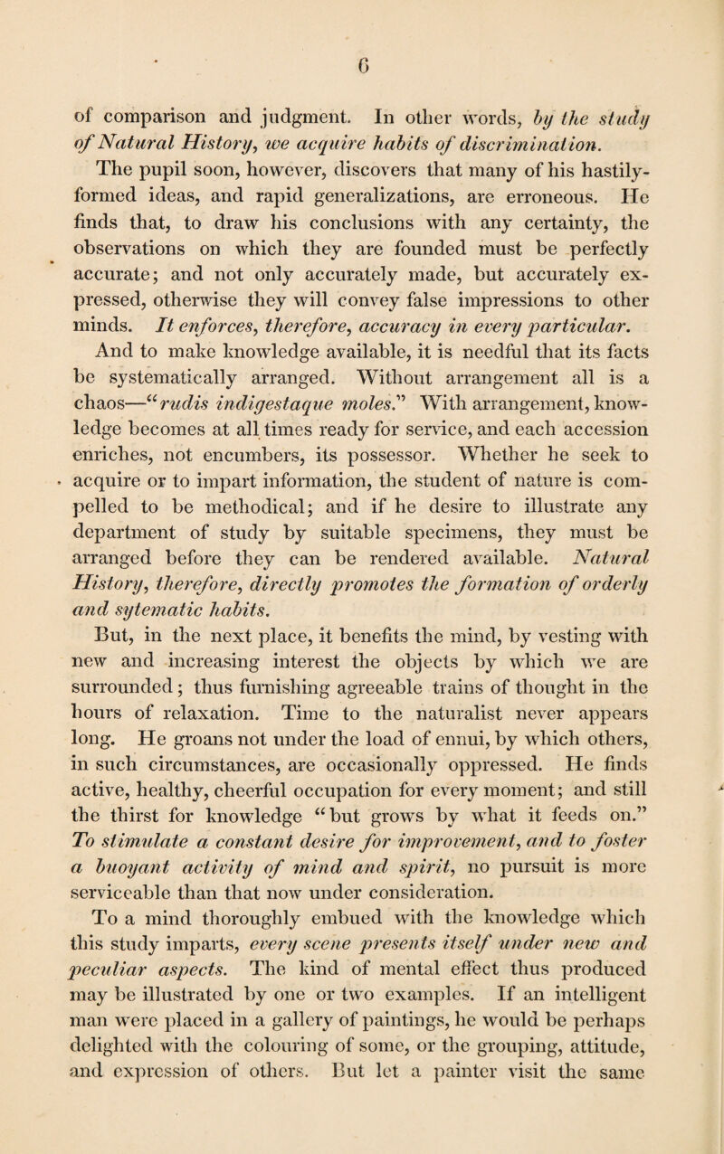 of comparison and judgment. In other words, by the study of Natural History, we acquire habits of discriminat ion. The pupil soon, however, discovers that many of his hastily- formed ideas, and rapid generalizations, are erroneous. He finds that, to draw his conclusions with any certainty, the observations on which they are founded must be perfectly accurate; and not only accurately made, but accurately ex¬ pressed, otherwise they will convey false impressions to other minds. It enforces, therefore, accuracy in every particular. And to make knowledge available, it is needful that its facts be systematically arranged. Without arrangement all is a chaos—Urudis indigestaque moles” With arrangement,know¬ ledge becomes at all times ready for service, and each accession enriches, not encumbers, its possessor. Whether he seek to • acquire or to impart information, the student of nature is com¬ pelled to be methodical; and if he desire to illustrate any department of study by suitable specimens, they must be arranged before they can be rendered available. Natural History, therefore, directly promotes the formation of orderly and sytematic habits. But, in the next place, it benefits the mind, by vesting with new and increasing interest the objects by which we are surrounded; thus furnishing agreeable trains of thought in the hours of relaxation. Time to the naturalist never appears long. He groans not under the load of ennui, by which others, in such circumstances, are occasionally oppressed. He finds active, healthy, cheerful occupation for every moment; and still the thirst for knowledge “but grows by what it feeds on.” To stimulate a constant desire for improvement, and to foster a buoyant activity of mind and spirit, no pursuit is more serviceable than that now under consideration. To a mind thoroughly embued with the know-ledge which this study imparts, every scene presents itself under new and peculiar aspects. The kind of mental effect thus produced may be illustrated by one or two examples. If an intelligent man were placed in a gallery of paintings, he would be perhaps delighted with the colouring of some, or the grouping, attitude, and expression of others. But let a painter visit the same