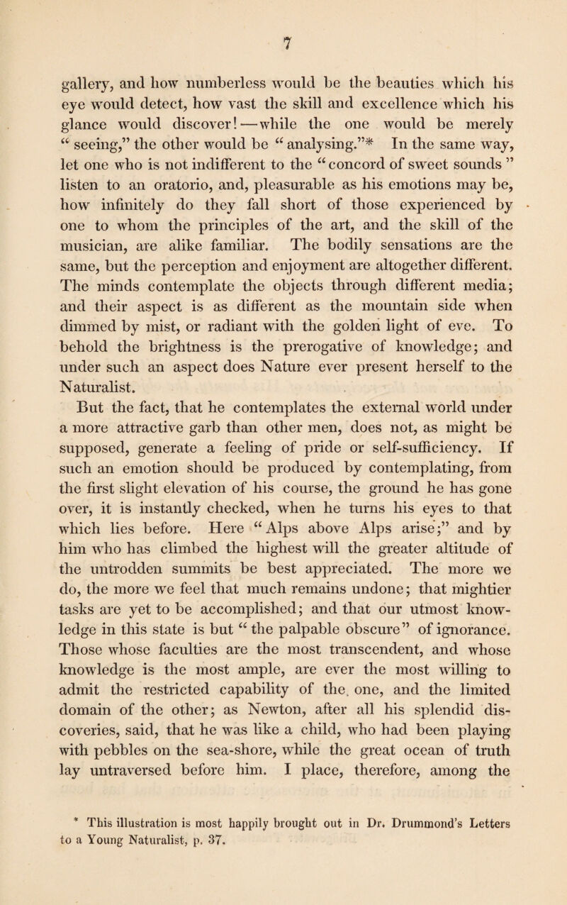 gallery, and how numberless would be the beauties which his eye would detect, how vast the skill and excellence which his glance would discover!—while the one would be merely “ seeing,” the other would be 66 analysing.”* In the same way, let one who is not indifferent to the “ concord of sweet sounds ” listen to an oratorio, and, pleasurable as his emotions may be, how infinitely do they fall short of those experienced by * one to whom the principles of the art, and the skill of the musician, are alike familiar. The bodily sensations are the same, but the perception and enjoyment are altogether different. The minds contemplate the objects through different media; and their aspect is as different as the mountain side when dimmed by mist, or radiant with the golden light of eve. To behold the brightness is the prerogative of knowledge; and under such an aspect does Nature ever present herself to the Naturalist. But the fact, that he contemplates the external world under a more attractive garb than other men, does not, as might be supposed, generate a feeling of pride or self-sufficiency. If such an emotion should be produced by contemplating, from the first slight elevation of his course, the ground he has gone over, it is instantly checked, when he turns his eyes to that which lies before. Here “ Alps above Alps arise;” and by him who has climbed the highest will the greater altitude of the untrodden summits be best appreciated. The more we do, the more we feel that much remains undone; that mightier tasks are yet to be accomplished; and that our utmost know¬ ledge in this state is but “ the palpable obscure” of ignorance. Those whose faculties are the most transcendent, and whose knowledge is the most ample, are ever the most willing to admit the restricted capability of the, one, and the limited domain of the other; as Newton, after all his splendid dis¬ coveries, said, that he was like a child, who had been playing with pebbles on the sea-shore, while the great ocean of truth lay untraversed before him. I place, therefore, among the * This illustration is most happily brought out in Dr. Drummond’s Letters to a Young Naturalist, p. 37.
