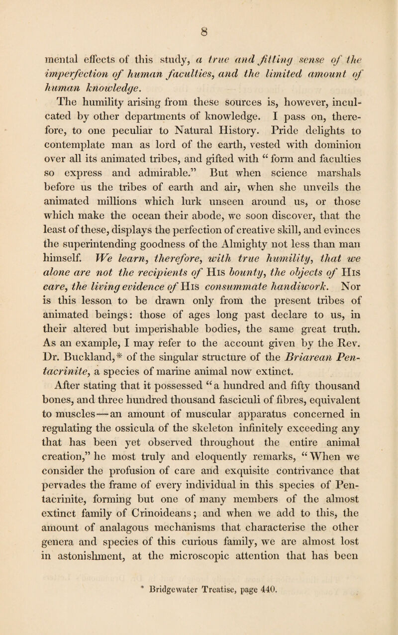 mental effects of this study, a true and fitting sense of the imperfection of human faculties, and the limited amount of human knowledge. The humility arising from these sources is, however, incul¬ cated by other departments of knowledge. I pass on, there¬ fore, to one peculiar to Natural History. Pride delights to contemplate man as lord of the earth, vested with dominion over all its animated tribes, and gifted with “ form and faculties so express and admirable.” But when science marshals before us the tribes of earth and air, when she unveils the animated millions which lurk unseen around us, or those which make the ocean their abode, we soon discover, that the least of these, displays the perfection of creative skill, and evinces the superintending goodness of the Almighty not less than man himself. We learn, therefore, with true humility, that we alone are not the recipients of His bounty, the objects of His care, the living evidence of His consummate handiwork. Nor is this lesson to be drawn only from the present tribes of animated beings: those of ages long past declare to us, in their altered but imperishable bodies, the same great truth. As an example, I may refer to the account given by the Rev. Dr. Buckland,* of the singular structure of the Briarean Pen- tacrinite, a species of marine animal now extinct. After stating that it possessed “ a hundred and fifty thousand bones, and three hundred thousand fasciculi of fibres, equivalent to muscles—an amount of muscular apparatus concerned in regulating the ossicula of the skeleton infinitely exceeding any that has been yet observed throughout the entire animal creation,” he most truly and eloquently remarks, “ When we consider the profusion of care and exquisite contrivance that pervades the frame of every individual in this species of Pen- tacrinite, forming but one of many members of the almost extinct family of Crinoideans; and when we add to this, the amount of analagous mechanisms that characterise the other genera and species of this curious family, we are almost lost in astonishment, at the microscopic attention that has been * Bridgewater Treatise, page 440.