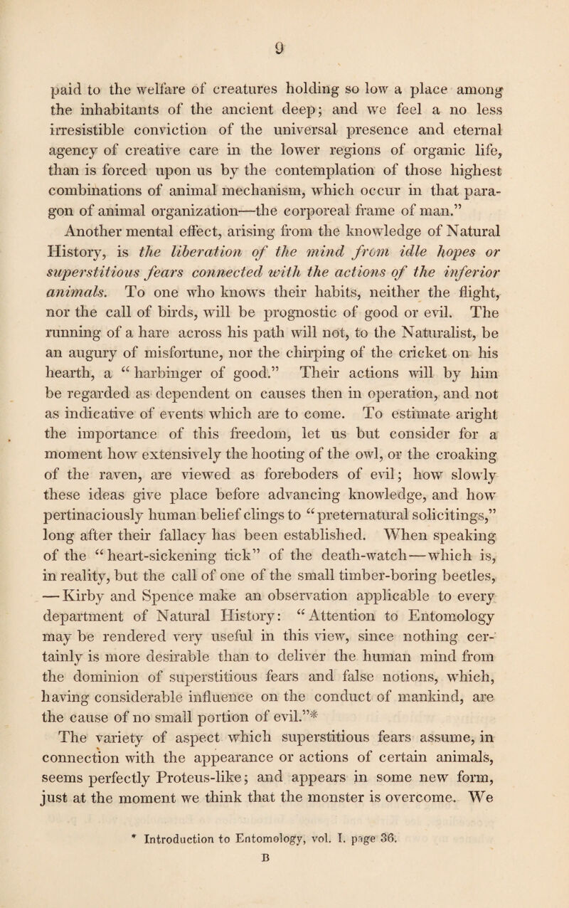 paid to the welfare of creatures holding so low a place among the inhabitants of the ancient deep; and we feel a no less irresistible conviction of the universal presence and eternal agency of creative care in the lower regions of organic life, than is forced upon us by the contemplation of those highest combinations of animal mechanism, which occur in that para¬ gon of animal organization—the corporeal frame of man.” Another mental effect, arising from the knowledge of Natural History, is the liberation of the mind from idle hopes or superstitious fears connected with the actions of the inferior animals. To one who knows their habits, neither the flight, nor the call of birds, will be prognostic of good or evil. The running of a hare across his path will not, to the Naturalist, be an augury of misfortune, nor the chirping of the cricket on his hearth, a “ harbinger of good.” Their actions will by him be regarded as dependent on causes then in operation, and not as indicative of events which are to come. To estimate aright the importance of this freedom, let us but consider for a moment how extensively the hooting of the owl, or the croaking of the raven, are viewed as foreboders of evil; how slowly these ideas give place before advancing knowledge, and how pertinaciously human belief clings to “preternatural solicitings,” long after their fallacy has been established. When speaking of the “heart-sickening tick” of the death-watch—which is, in reality, but the call of one of the small timber-boring beetles, — Kirby and Spence make an observation applicable to every department of Natural History: “Attention to Entomology may be rendered very useful in this view, since nothing cer¬ tainly is more desirable than to deliver the human mind from the dominion of superstitious fears and false notions, which, having considerable influence on the conduct of mankind, are the cause of no small portion of evil.”* The variety of aspect which superstitious fears assume, in % connection with the appearance or actions of certain animals, seems perfectly Proteus-like; and appears in some new form, just at the moment we think that the monster is overcome. We * Introduction to Entomology, vol. I. prtge 36. B
