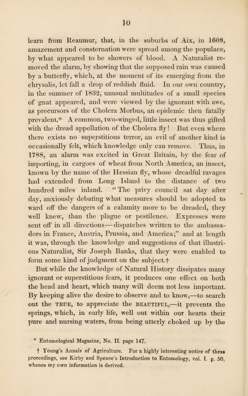 learn from Reaumur, that, in the suburbs of Aix, in 1608, amazement and consternation were spread among the populace, by what appeared to be showers of blood. A Naturalist re¬ moved the alarm, by showing that the supposed rain was caused by a butterfly, which, at the moment of its emerging from the chrysalis, let fall a drop of reddish fluid. In our own country, in the summer of 1832, unusual multitudes of a small species of gnat appeared, and were viewed by the ignorant with awe, as precursors of the Cholera Morbus, an epidemic then fatally prevalent,* A common, two-winged, little insect was thus gifted with the dread appellation of the Cholera fly ! But even where there exists no superstitious terror, an evil of another kind is occasionally felt, which knowledge only can remove. Thus, in 1788, an alarm was excited in Great Britain, by the fear of importing, in cargoes of wheat from North America, an insect, known by the name of the Hessian fly, whose dreadful ravages had extended from Long Island to the distance of two hundred miles inland. “ The privy council sat day after day, anxiously debating what measures should be adopted to ward off the dangers of a calamity more to be dreaded, they well knew, than the plague or pestilence. Expresses were sent off in all directions—dispatches written to the ambassa¬ dors in France, Austria, Prussia, and America;” and at length it was, through the knowledge and suggestions of that illustri¬ ous Naturalist, Sir Joseph Banks, that they were enabled to form some kind of judgment on the subject.f But while the knowledge of Natural History dissipates many ignorant or superstitious fears, it produces one effect on both the head and heart, which many will deem not less important. By keeping alive the desire to observe and to know,—to search out the true, to appreciate the beautiful,—it prevents the springs, which, in early life, well out within our hearts their pure and nursing waters, from being utterly choked up by the * Entomological Magazine, No. II. page 147. f Young’s Annals of Agriculture. For a highly interesting notice of these proceedings, see Kirby and Spence’s Introduction to Entomology, vol. I. p. 50, whence my own information is derived.