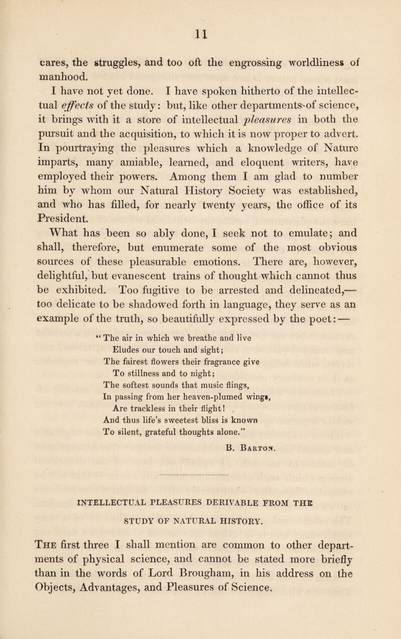 cares, the struggles, and too oft the engrossing worldliness of manhood. I have not yet done. I have spoken hitherto of the intellec¬ tual effects of the study: but, like other departments^ of science, it brings with it a store of intellectual pleasures in both the pursuit and the acquisition, to which it is now proper to advert. In pourtraying the pleasures which a knowledge of Nature imparts, many amiable, learned, and eloquent writers, have employed their powers. Among them I am glad to number him by whom our Natural History Society wTas established, and who has filled, for nearly twenty years, the office of its President. What has been so ably done, I seek not to emulate; and shall, therefore, but enumerate some of the most obvious sources of these pleasurable emotions. There are, however, delightful, but evanescent trains of thought which cannot thus be exhibited. Too fugitive to be arrested and delineated,— too delicate to be shadowed forth in language, they serve as an example of the truth, so beautifully expressed by the poet: — “ The air in which we breathe and live Eludes our touch and sight; The fairest flowers their fragrance give To stillness and to night; The softest sounds that music flings, In passing from her heaven-plumed wings, Are trackless in their flight! And thus life’s sweetest bliss is known To silent, grateful thoughts alone.” B. Barton. INTELLECTUAL PLEASURES DERIVABLE FROM THE STUDY OF NATURAL HISTORY. The first three I shall mention are common to other depart¬ ments of physical science, and cannot be stated more briefly than in the words of Lord Brougham, in his address on the Objects, Advantages, and Pleasures of Science.