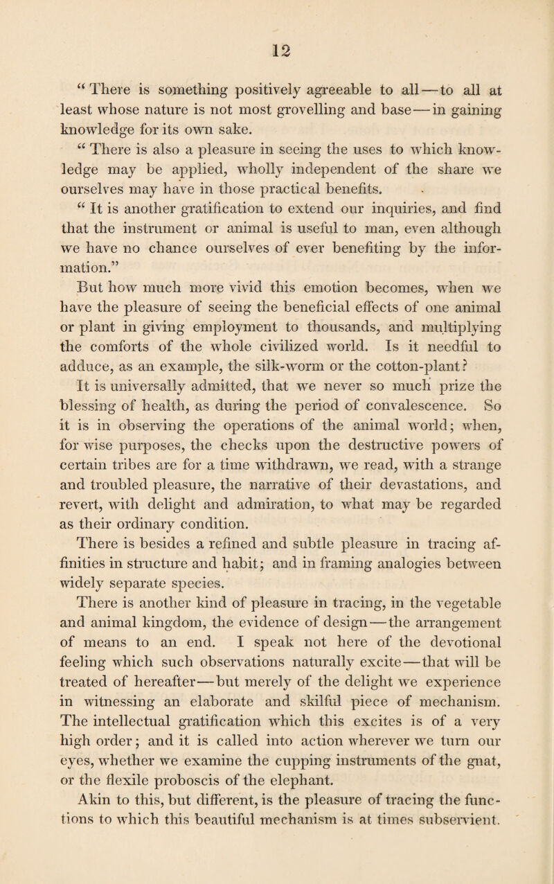 “ There is something positively agreeable to all—to all at least whose nature is not most grovelling and base — in gaining knowledge for its own sake. “ There is also a pleasure in seeing the uses to which know¬ ledge may be applied, wholly independent of the share we ourselves may have in those practical benefits. “ It is another gratification to extend our inquiries, and find that the instrument or animal is useful to man, even although we have no chance ourselves of ever benefiting by the infor¬ mation.” But how much more vivid this emotion becomes, when we have the pleasure of seeing the beneficial effects of one animal or plant in giving employment to thousands, and multiplying the comforts of the whole civilized world. Is it needful to adduce, as an example, the silk-worm or the cotton-plant ? It is universally admitted, that we never so much prize the blessing of health, as during the period of convalescence. So it is in observing the operations of the animal world; when, for wise purposes, the checks upon the destructive powers of certain tribes are for a time withdrawn, we read, with a strange and troubled pleasure, the narrative of their devastations, and revert, with delight and admiration, to what may be regarded as their ordinary condition. There is besides a refined and subtle pleasure in tracing af¬ finities in structure and habit; and in framing analogies between widely separate species. There is another kind of pleasure in tracing, in the vegetable and animal kingdom, the evidence of design—the arrangement of means to an end. I speak not here of the devotional feeling which such observations naturally excite—that will be treated of hereafter'—but merely of the delight we experience in witnessing an elaborate and skilful piece of mechanism. The intellectual gratification which this excites is of a very high order; and it is called into action wherever we turn our eyes, whether we examine the cupping instruments of the gnat, or the flexile proboscis of the elephant. Akin to this, but different, is the pleasure of tracing the func¬ tions to which this beautiful mechanism is at times subservient.