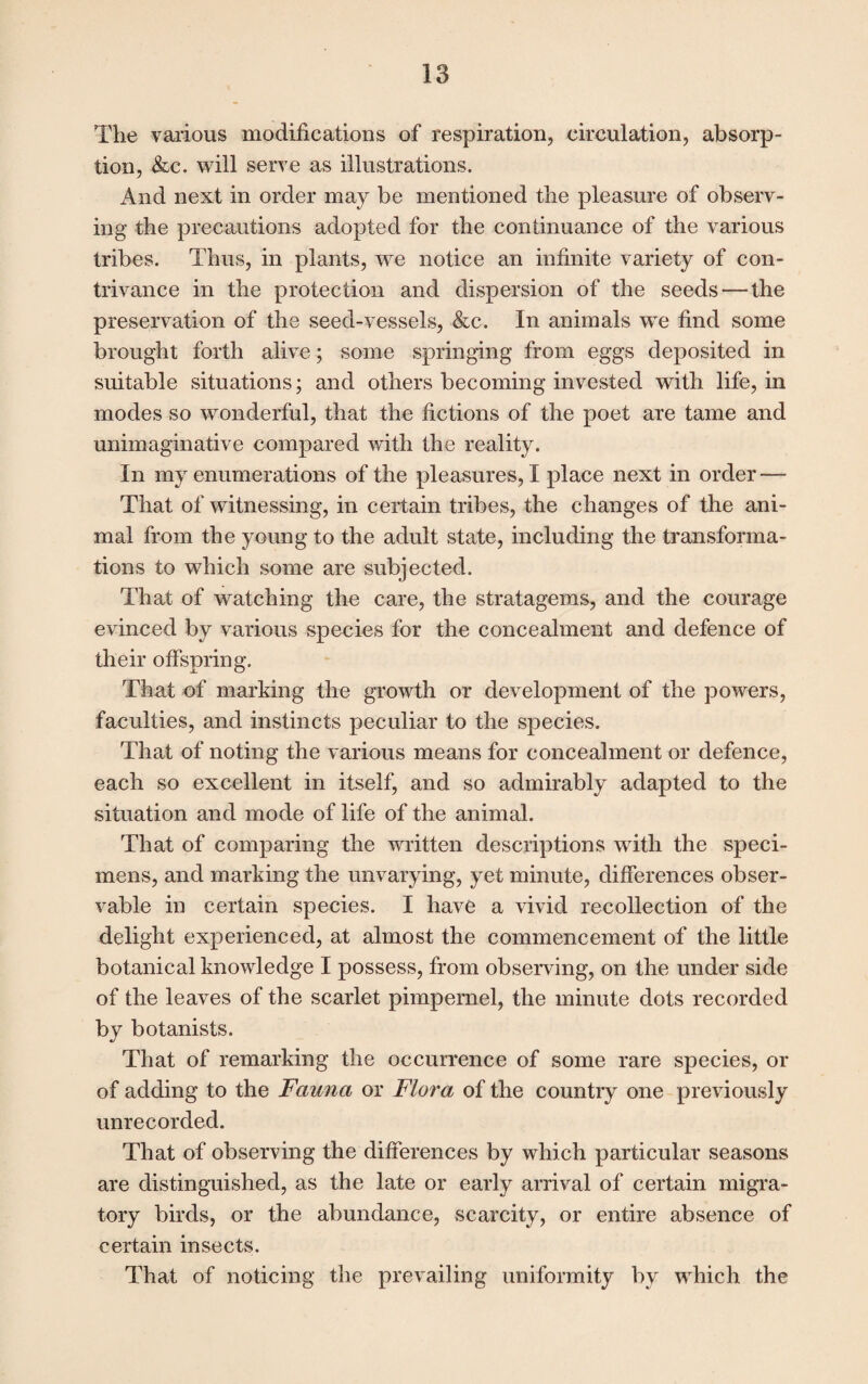 The various modifications of respiration, circulation, absorp¬ tion, &c. will serve as illustrations. And next in order may be mentioned the pleasure of observ¬ ing the precautions adopted for the continuance of the various tribes. Thus, in plants, we notice an infinite variety of con¬ trivance in the protection and dispersion of the seeds — the preservation of the seed-vessels, &c. In animals we find some brought forth alive; some springing from eggs deposited in suitable situations; and others becoming invested with life, in modes so wonderful, that the fictions of the poet are tame and unimaginative compared with the reality. In my enumerations of the pleasures, I place next in order — That of witnessing, in certain tribes, the changes of the ani¬ mal from the young to the adult state, including the transforma¬ tions to which some are subjected. That of watching the care, the stratagems, and the courage evinced by various species for the concealment and defence of their offspring. That of marking the growth or development of the powers, faculties, and instincts peculiar to the species. That of noting the various means for concealment or defence, each so excellent in itself, and so admirably adapted to the situation and mode of life of the animal. That of comparing the written descriptions with the speci¬ mens, and marking the unvarying, yet minute, differences obser¬ vable in certain species. I have a vivid recollection of the delight experienced, at almost the commencement of the little botanical knowledge I possess, from observing, on the under side of the leaves of the scarlet pimpernel, the minute dots recorded by botanists. That of remarking the occurrence of some rare species, or of adding to the Fauna or Flora of the country one previously unrecorded. That of observing the differences by which particular seasons are distinguished, as the late or early arrival of certain migra¬ tory birds, or the abundance, scarcity, or entire absence of certain insects. That of noticing the prevailing uniformity by which the