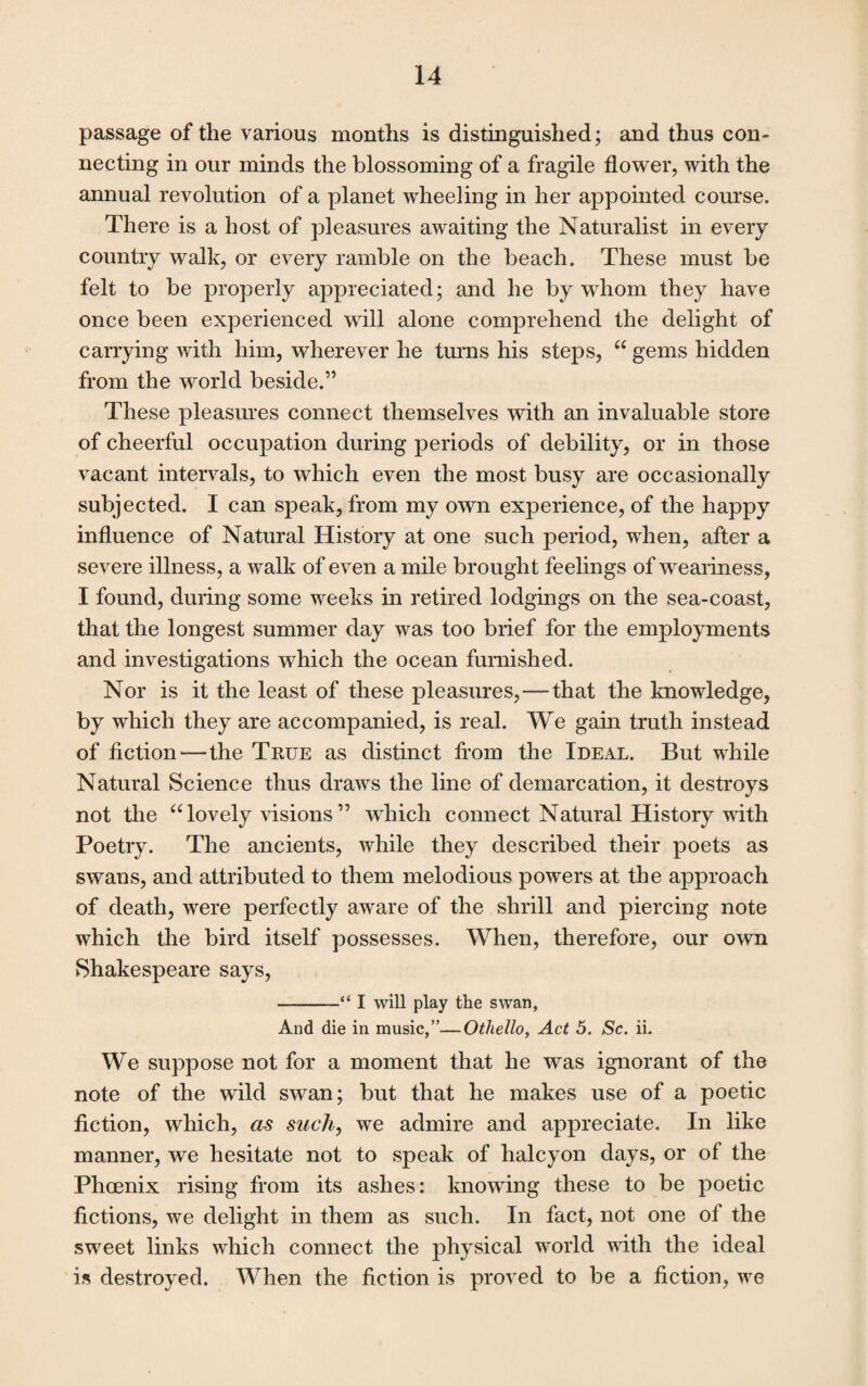 passage of the various months is distinguished; and thus con¬ necting in our minds the blossoming of a fragile flower, with the annual revolution of a planet wheeling in her appointed course. There is a host of pleasures awaiting the Naturalist in every country walk, or every ramble on the beach. These must be felt to be properly appreciated; and he by whom they have once been experienced will alone comprehend the delight of carrying with him, wherever he turns his steps, “ gems hidden from the world beside.” These pleasures connect themselves with an invaluable store of cheerful occupation during periods of debility, or in those vacant intervals, to which even the most busy are occasionally subjected. I can speak, from my own experience, of the happy influence of Natural History at one such period, when, after a severe illness, a walk of even a mile brought feelings of weariness, I found, during some weeks in retired lodgings on the sea-coast, that the longest summer day was too brief for the employments and investigations which the ocean furnished. Nor is it the least of these pleasures, — that the knowledge, by which they are accompanied, is real. We gain truth instead of fiction—the True as distinct from the Ideal. But while Natural Science thus draws the line of demarcation, it destroys not the “lovely visions” which connect Natural History with Poetry. The ancients, while they described their poets as swans, and attributed to them melodious powers at the approach of death, were perfectly aware of the shrill and piercing note which the bird itself possesses. When, therefore, our own Shakespeare says, -I will play the swan, And die in music,”—Othello, Act 5. Sc. ii. We suppose not for a moment that he was ignorant of the note of the wild swan; but that he makes use of a poetic fiction, which, as such, we admire and appreciate. In like manner, we hesitate not to speak of halcyon days, or of the Phoenix rising from its ashes: knowing these to be poetic fictions, we delight in them as such. In fact, not one of the sweet links which connect the physical world with the ideal is destroyed. When the fiction is proved to be a fiction, we