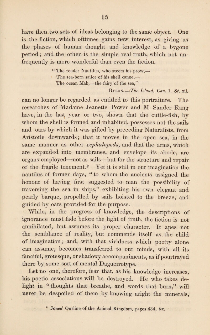 have then two sets of ideas belonging to the same object. One is the fiction, which ofttimes gains new interest, as giving us the phases of human thought and knowledge of a bygone period; and the other is the simple real truth, which not un- frequently is more wonderful than even the fiction. “ The tender Nautilus, who steers his prow,— The sea-born sailor of his shell canoe,— The ocean Mab,—the fairy of the sea,” Byron.— The Island, Can. 1. St. xii. can no longer be regarded as entitled to this portraiture. The researches of Madame Jeanette Power and M. Sander Rang have, in the last year or two, shown that the cuttle-fish, by whom the shell is formed and inhabited, possesses not the sails and oars by which it was gifted by preceding Naturalists, from Aristotle downwards; that it moves in the open sea, in the same manner as other cephalopods, and that the arms, which are expanded into membranes, and envelope its abode, are organs employed—not as sails—but for the structure and repair of the fragile tenement.* Yet it is still in our imagination the nautilus of former days, “ to whom the ancients assigned the honour of having first suggested to man the possibility of traversing the sea in ships,” exhibiting his own elegant and pearly barque, propelled by sails hoisted to the breeze, and guided by oars provided for the purpose. While, in the progress of knowledge, the descriptions of ignorance must fade before the light of truth, the fiction is not annihilated, but assumes its proper character. It apes not the semblance of reality, but commends itself as the child of imagination; and, with that vividness which poetry alone can assume, becomes transferred to our minds, with all its fanciful, grotesque, or shadowy accompaniments, as if pourtrayed there by some sort of mental Daguerrotype. Let no one, therefore, fear that, as his knowledge increases, his poetic associations will be destroyed. He who takes de¬ light in “ thoughts that breathe, and words that burn,” will never be despoiled of them by knowing aright the minerals, * Jones’ Outline of the Animal Kingdom, pages 434, &e.
