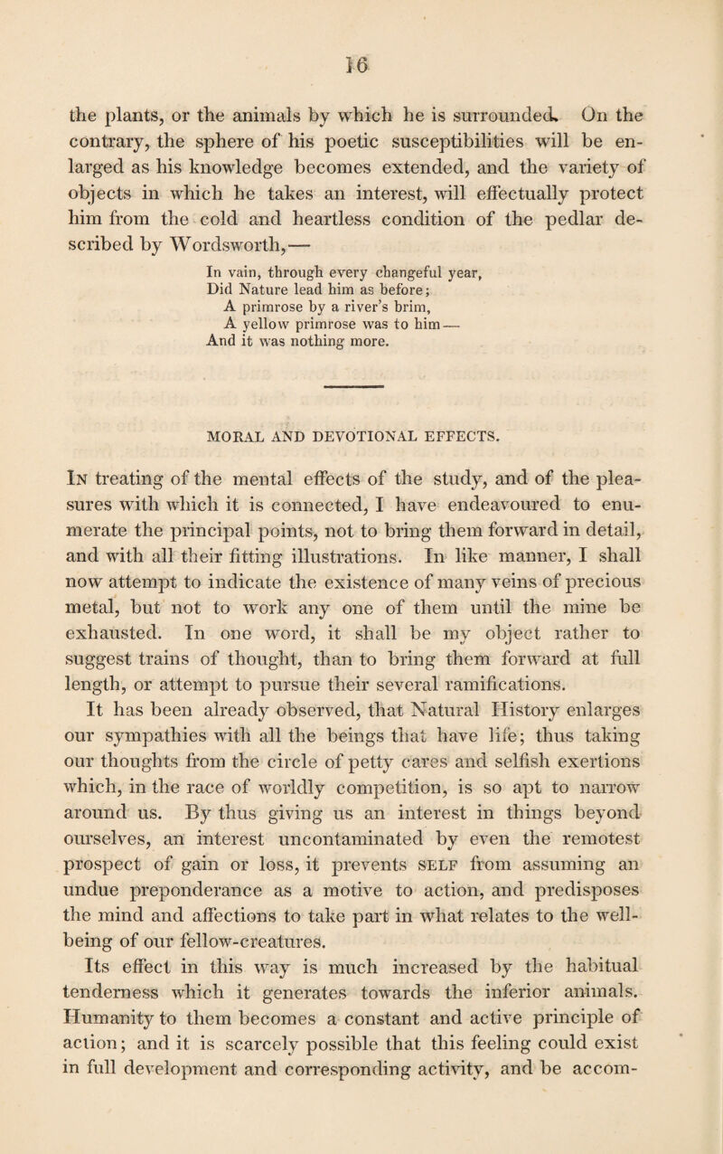 the plants, or the animals by which he is surrounded. On the contrary, the sphere of his poetic susceptibilities will be en¬ larged as his knowledge becomes extended, and the variety of objects in which he takes an interest, will effectually protect him from the cold and heartless condition of the pedlar de¬ scribed by Wordsworth,— In vain, through every changeful year, Did Nature lead him as before; A primrose by a river’s brim, A yellow primrose was to him — And it was nothing more. MORAL AND DEVOTIONAL EFFECTS. In treating of the mental effects of the study, and of the plea¬ sures with which it is connected, I have endeavoured to enu¬ merate the principal points, not to bring them forward in detail, and with all their fitting illustrations. In like manner, I shall now attempt to indicate the existence of many veins of precious metal, but not to work any one of them until the mine be exhausted. In one word, it shall be my object rather to suggest trains of thought, than to bring them forward at full length, or attempt to pursue their several ramifications. It has been already observed, that Natural History enlarges our sympathies with all the beings that have life; thus taking our thoughts from the circle of petty cares and selfish exertions which, in the race of worldly competition, is so apt to narrow around us. By thus giving us an interest in things beyond ourselves, an interest uncontaminated by even the remotest prospect of gain or loss, it prevents self from assuming an undue preponderance as a motive to action, and predisposes the mind and affections to take part in what relates to the well¬ being of our fellow-creatures. Its effect in this way is much increased by the habitual tenderness which it generates towards the inferior animals. Humanity to them becomes a constant and active principle of action; and it is scarcely possible that this feeling could exist in full development and corresponding activity, and be accom-