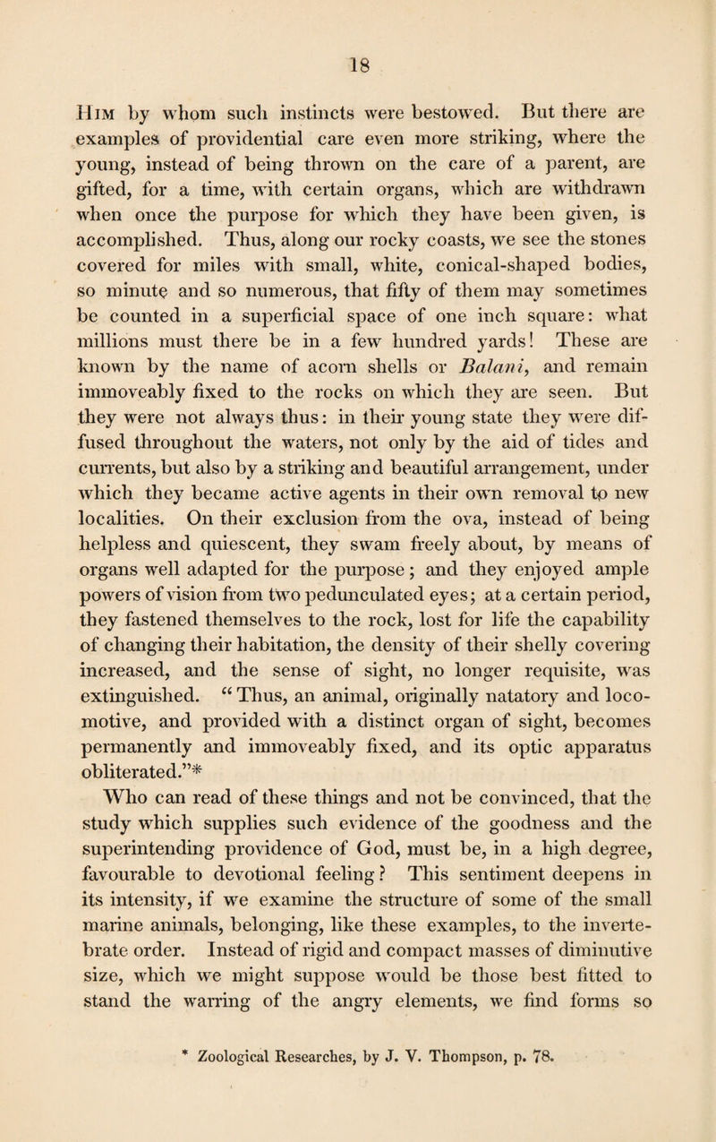 Him by whom such instincts were bestowed. But there are examples of providential care even more striking, where the young, instead of being thrown on the care of a parent, are gifted, for a time, writh certain organs, which are withdrawn when once the purpose for wdiich they have been given, is accomplished. Thus, along our rocky coasts, we see the stones covered for miles with small, white, conical-shaped bodies, so minute and so numerous, that fifty of them may sometimes be counted in a superficial space of one inch square: what millions must there be in a few hundred yards! These are known by the name of acorn shells or Balani, and remain immoveably fixed to the rocks on which they are seen. But they were not always thus: in their young state they wrere dif¬ fused throughout the waters, not only by the aid of tides and currents, but also by a striking and beautiful arrangement, under which they became active agents in their own removal tp new localities. On their exclusion from the ova, instead of being helpless and quiescent, they swam freely about, by means of organs well adapted for the purpose; and they enjoyed ample powers of vision from two pedunculated eyes; at a certain period, they fastened themselves to the rock, lost for life the capability of changing their habitation, the density of their shelly covering increased, and the sense of sight, no longer requisite, was extinguished. u Thus, an animal, originally natatory and loco¬ motive, and provided with a distinct organ of sight, becomes permanently and immoveably fixed, and its optic apparatus obliterated.”* Who can read of these things and not be convinced, that the study which supplies such evidence of the goodness and the superintending providence of God, must be, in a high degree, favourable to devotional feeling ? This sentiment deepens in its intensity, if we examine the structure of some of the small marine animals, belonging, like these examples, to the inverte¬ brate order. Instead of rigid and compact masses of diminutive size, which we might suppose wTould be those best fitted to stand the warring of the angry elements, we find forms so * Zoological Researches, by J. V. Thompson, p. 78.
