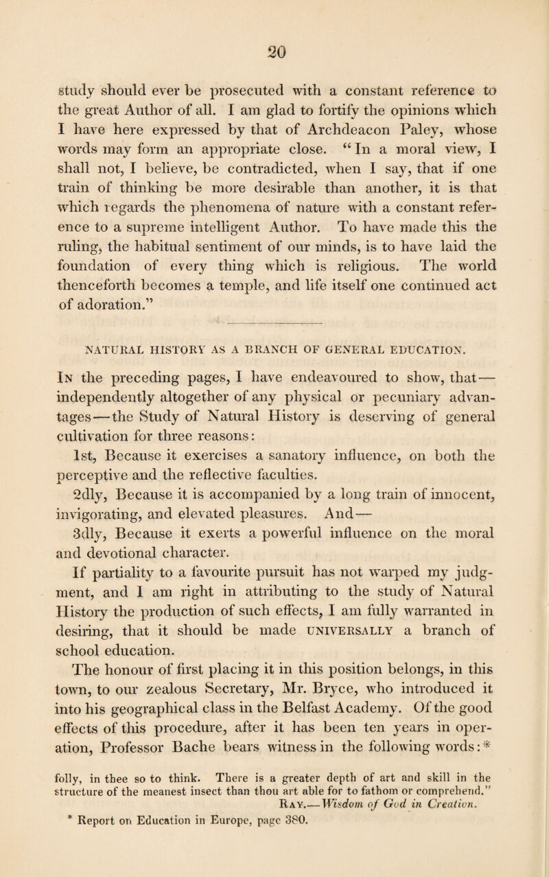 study should ever be prosecuted with a constant reference to the great Author of all. I am glad to fortify the opinions which I have here expressed by that of Archdeacon Paley, whose words may form an appropriate close. tc In a moral view, I shall not, I believe, be contradicted, when I say, that if one train of thinking be more desirable than another, it is that which regards the phenomena of nature with a constant refer¬ ence to a supreme intelligent Author. To have made this the ruling, the habitual sentiment of our minds, is to have laid the foundation of every thing which is religious. The world thenceforth becomes a temple, and life itself one continued act of adoration.” NATURAL HISTORY AS A BRANCH OF GENERAL EDUCATION. In the preceding pages, I have endeavoured to show, that — independently altogether of any physical or pecuniary advan¬ tages— the Study of Natural History is deserving of general cultivation for three reasons: 1st, Because it exercises a sanatory influence, on both the perceptive and the reflective faculties. 2dly, Because it is accompanied by a long train of innocent, invigorating, and elevated pleasures. And—- 3dly, Because it exerts a powerful influence on the moral and devotional character. If partiality to a favourite pursuit has not warped my judg¬ ment, and I am right in attributing to the study of Natural History the production of such effects, I am fully warranted in desiring, that it should be made universally a branch of school education. The honour of first placing it in this position belongs, in this town, to our zealous Secretary, Mr. Bryce, who introduced it into his geographical class in the Belfast Academy. Of the good effects of this procedure, after it has been ten years in oper¬ ation, Professor Bache bears witness in the following words: * folly, in thee so to think. There is a greater depth of art and skill in the structure of the meanest insect than thou art able for to fathom or comprehend.” Ray_Wisdom of God in Creation. * Report on Education in Europe, page 380.