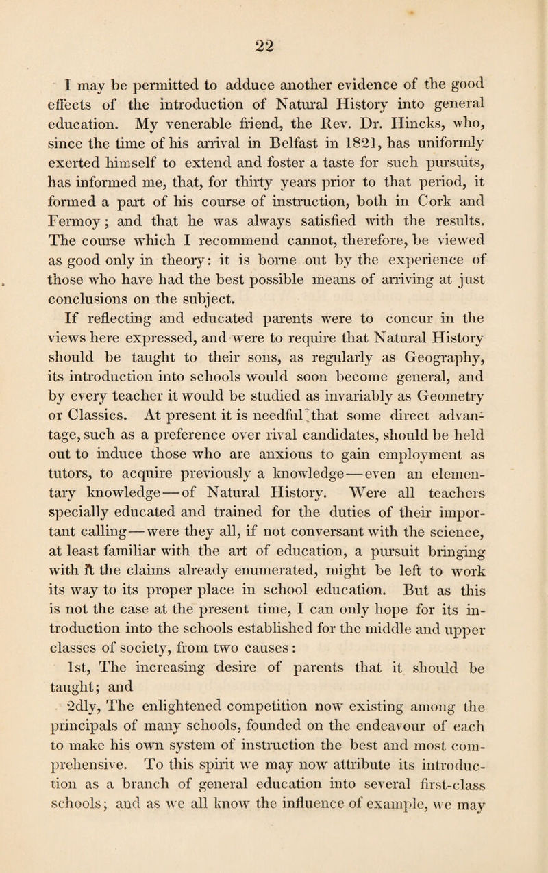 I may be permitted to adduce another evidence of the good effects of the introduction of Natural History into general education. My venerable friend, the Rev. Dr. Hincks, who, since the time of his arrival in Belfast in 18*21, has uniformly exerted himself to extend and foster a taste for such pursuits, has informed me, that, for thirty years prior to that period, it formed a part of his course of instruction, both in Cork and Fermoy; and that he was always satisfied with the results. The course which I recommend cannot, therefore, be viewed as good only in theory: it is borne out by the experience of those who have had the best possible means of arriving at just conclusions on the subject. If reflecting and educated parents were to concur in the views here expressed, and were to require that Natural History should be taught to their sons, as regularly as Geography, its introduction into schools would soon become general, and by every teacher it would be studied as invariably as Geometry or Classics. At present it is needful !that some direct advan¬ tage, such as a preference over rival candidates, should be held out to induce those who are anxious to gain employment as tutors, to acquire previously a knowledge — even an elemen¬ tary knowledge — of Natural History. Were all teachers specially educated and trained for the duties of their impor¬ tant calling—were they all, if not conversant with the science, at least familiar with the art of education, a pursuit bringing with it the claims already enumerated, might be left to work its way to its proper place in school education. But as this is not the case at the present time, I can only hope for its in¬ troduction into the schools established for the middle and upper classes of society, from two causes : 1st, The increasing desire of parents that it should be taught; and 2dly, The enlightened competition now existing among the principals of many schools, founded on the endeavour of each to make his own system of instruction the best and most com¬ prehensive. To this spirit we may now attribute its introduc¬ tion as a branch of general education into several first-class schools; and as we all know the influence of example, we may