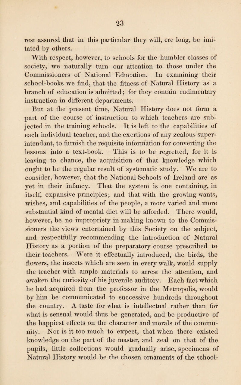 rest assured that in this particular they will, ere long, be imi¬ tated by others. With respect, however, to schools for the humbler classes of society, we naturally turn our attention to those under the Commissioners of National Education. In examining their school-books we find, that the fitness of Natural History as a branch of education is admitted; for they contain rudimentary instruction in different departments. But at the present time, Natural History does not form a part of the course of instruction to which teachers are sub¬ jected in the training schools. It is left to the capabilities of each individual teacher, and the exertions of any zealous super¬ in tendant, to furnish the requisite information for converting the lessons into a text-book. This is to be regretted, for it is leaving to chance, the acquisition of that knowledge which ought to be the regular result of systematic study. We are to consider, however, that the National Schools of Ireland are as yet in their infancy. That the system is one containing, in itself, expansive principles; and that with the growing wants, wishes, and capabilities of the people, a more varied and more substantial kind of mental diet will be afforded. There would, however, be no impropriety in making known to the Commis¬ sioners the views entertained by this Society on the subject, and respectfully recommending the introduction of Natural History as a portion of the preparatory course prescribed to their teachers. Were it effectually introduced, the birds, the flowers, the insects which are seen in every walk, would supply the teacher with ample materials to arrest the attention, and awaken the curiosity of his juvenile auditory. Each fact which he had acquired from the professor in the Metropolis, would by him be communicated to successive hundreds throughout the country. A taste for what is intellectual rather than for what is sensual would thus be generated, and be productive of the happiest effects on the character and morals of the commu¬ nity. Nor is it too much to expect, that when there existed knowledge on the part of the master, and zeal on that of the pupils, little collections would gradually arise, specimens of Natural History would be the chosen ornaments of the school-