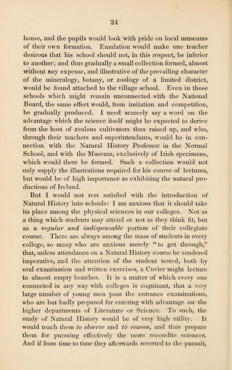 house, and the pupils would look with pride on local museums of their own formation. Emulation would make one teacher desirous that his school should not, in this respect, be inferior to another; and thus gradually a small collection formed, almost without any expense, and illustrative of the prevailing character of the mineralogy, botany, or zoology of a limited district, would be found attached to the village school. Even in those schools which might remain unconnected with the National Board, the same effect would, from imitation and competition, be gradually produced. I need scarcely say a word on the advantage which the science itself might be expected to derive from the host of zealous cultivators thus raised up, and who, through their teachers and superintendants, would be in con¬ nection with the Natural History Professor in the Normal School, and with the Museum, exclusively of Irish specimens, which would there be formed. Such a collection would not only supply the illustrations required for his course of lectures, but would be of high importance as exhibiting the natural pro¬ ductions of Ireland. But I would not rest satisfied with the introduction of Natural History into schools: I am anxious that it should take its place among the physical sciences in our colleges. Not as a thing which students may attend or not as they think fit, but as a regular and indispensable portion of their collegiate course. There are always among the mass of students in every college, so many who are anxious merely “ to get through,” that, unless attendance on a Natural History course be rendered imperative, and the attention of the student tested, both by oral examination and written exercises, a Cuvier might lecture to almost empty benches. It is a matter of which every one connected in any way with colleges is cognisant, that a very large number of young men pass the entrance examinations, who are but badly prepared for entering with advantage on the higher departments of Literature or Science. To such, the study of Natural History would be of very high utility. It would teach them to observe and to reason, and thus prepare them for pursuing effectively the more recondite sciences. And if from time to time they afterwards reverted to the pursuit,