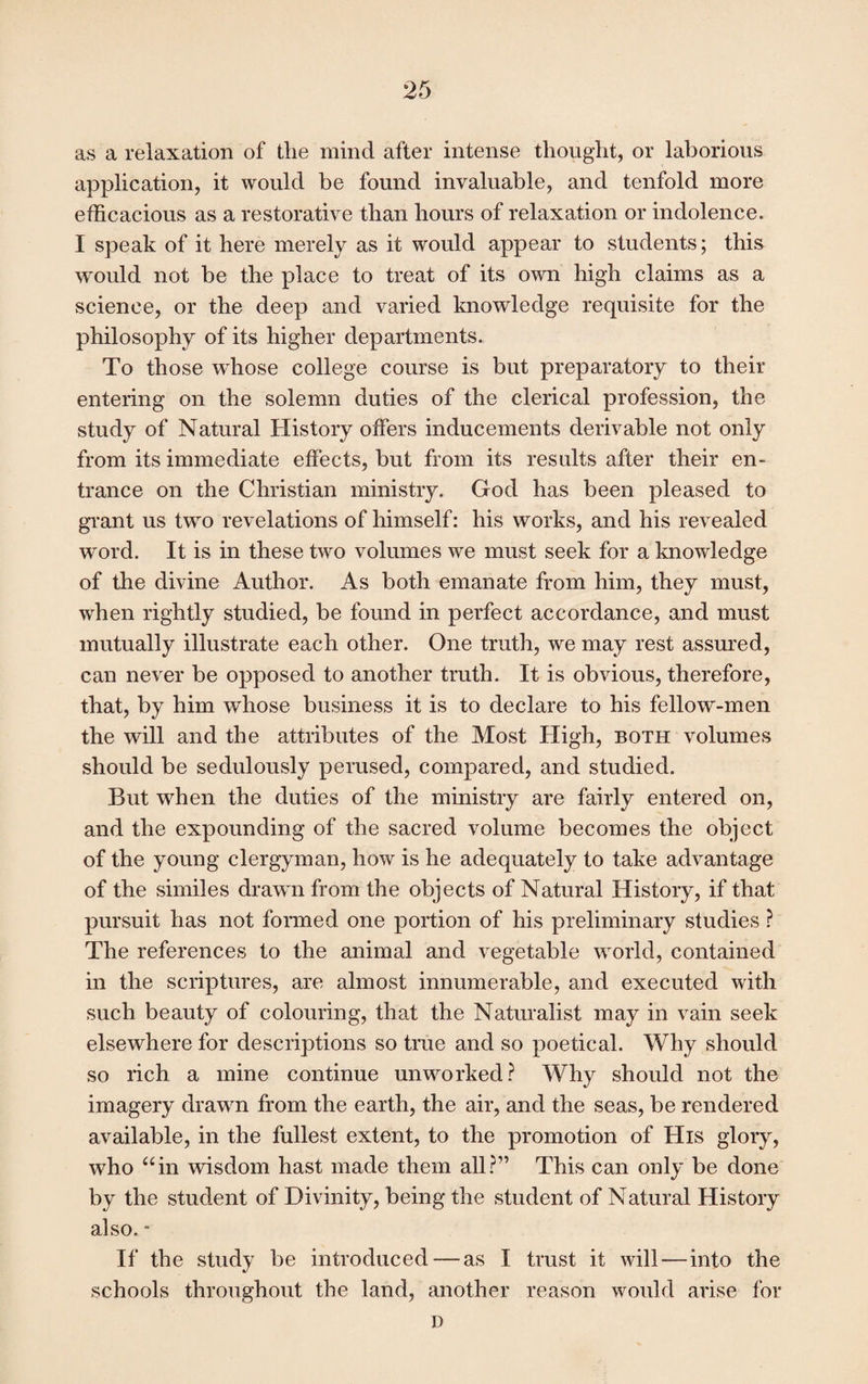 as a relaxation of tlie mind after intense thought, or laborious application, it would be found invaluable, and tenfold more efficacious as a restorative than hours of relaxation or indolence. I speak of it here merely as it would appear to students; this would not be the place to treat of its own high claims as a science, or the deep and varied knowledge requisite for the philosophy of its higher departments. To those whose college course is but preparatory to their entering on the solemn duties of the clerical profession, the study of Natural History offers inducements derivable not only from its immediate effects, but from its results after their en¬ trance on the Christian ministry. God has been pleased to grant us two revelations of himself: his works, and his revealed word. It is in these two volumes we must seek for a knowledge of the divine Author. As both emanate from him, they must, when rightly studied, be found in perfect accordance, and must mutually illustrate each other. One truth, we may rest assured, can never be opposed to another truth. It is obvious, therefore, that, by him whose business it is to declare to his fellow-men the will and the attributes of the Most High, both volumes should be sedulously perused, compared, and studied. But when the duties of the ministry are fairly entered on, and the expounding of the sacred volume becomes the object of the young clergyman, how is he adequately to take advantage of the similes drawn from the objects of Natural History, if that pursuit has not formed one portion of his preliminary studies ? The references to the animal and vegetable world, contained in the scriptures, are almost innumerable, and executed with such beauty of colouring, that the Naturalist may in vain seek elsewhere for descriptions so true and so poetical. Why should so rich a mine continue unworked? Why should not the imagery drawn from the earth, the air, and the seas, be rendered available, in the fullest extent, to the promotion of His glory, who “in wisdom hast made them all?” This can only be done by the student of Divinity, being the student of Natural History also. * If the study be introduced — as I trust it will—into the schools throughout the land, another reason would arise for D