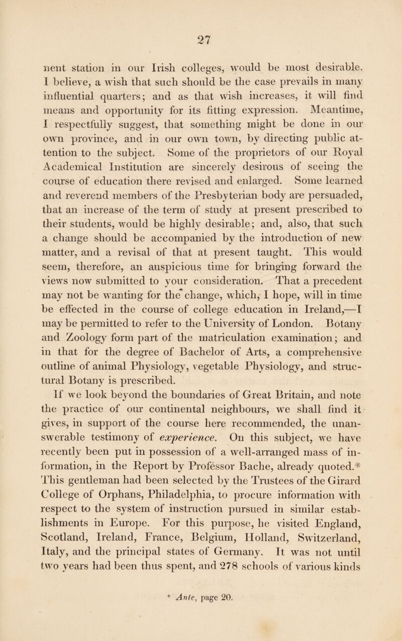 nent station in our Irish colleges, would be most desirable. 1 believe, a wish that such should be the case prevails in many influential quarters; and as that wish increases, it will find means and opportunity for its fitting expression. Meantime, I respectfully suggest, that something might be done in our own province, and in our own town, by directing public at¬ tention to the subject. Some of the proprietors of our Royal Academical Institution are sincerely desirous of seeing the course of education there revised and enlarged. Some learned and reverend members of the Presbyterian body are persuaded, that an increase of the term of study at present prescribed to their students, would be highly desirable; and, also, that such a change should be accompanied by the introduction of new matter, and a revisal of that at present taught. This would seem, therefore, an auspicious time for bringing forward the views now submitted to your consideration. That a precedent may not be wanting for the change, which, I hope, will in time be effected in the course of college education in Ireland,—I may be permitted to refer to the University of London. Botany and Zoology form part of the matriculation examination; and in that for the degree of Bachelor of Arts, a comprehensive outline of animal Physiology, vegetable Physiology, and struc¬ tural Botany is prescribed. If we look beyond the boundaries of Great Britain, and note the practice of oiu* continental neighbours, we shall find it gives, in support of the course here recommended, the unan¬ swerable testimony of experience. On this subject, we have recently been put in possession of a well-arranged mass of in¬ formation, in the Report by Professor Bache, already quoted.* This gentleman had been selected by the Trustees of the Girard College of Orphans, Philadelphia, to procure information with respect to the system of instruction pursued in similar estab¬ lishments in Europe. For this purpose, he visited England, Scotland, Ireland, France, Belgium, Holland, Switzerland, Italy, and the principal states of Germany. It was not until two years had been thus spent, and 278 schools of various kinds * Ante, page 20.