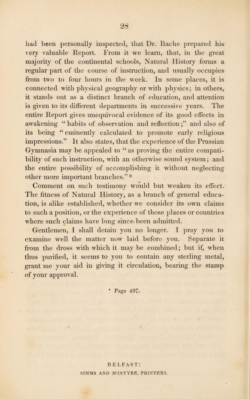 had been personally inspected, that Dr. Bache prepared his very valuable Report. From it we learn, that, in the great majority of the continental schools, Natural History forms a regular part of the course of instruction, and usually occupies from two to four hours in the week. In some places, it is connected with physical geography or with physics; in others, it stands out as a distinct branch of education, and attention is given to its different departments in successive years. The entire Report gives unequivocal evidence of its good effects in awakening “ habits of observation and reflection;” and also of its being “ eminently calculated to promote early religious impressions.” It also states, that the experience of the Prussian Gymnasia may be appealed to “ as proving the entire compati¬ bility of such instruction, with an otherwise sound system; and the entire possibility of accomplishing it without neglecting other more important branches.”* Comment on such testimony would but weaken its effect. The fitness of Natural History, as a branch of general educa¬ tion, is alike established, whether we consider its own claims to such a position, or the experience of those places or countries where such claims have long since been admitted. Gentlemen, I shall detain you no longer. I pray you to examine well the matter now laid before you. Separate it from the dross with which it maybe combined; but if, when thus purified, it seems to you to contain any sterling metal, grant me your aid in giving it circulation, bearing the stamp of your approval. * Page 497. BELFAST: SIMMS AND MTNTYRE, PRINTERS.
