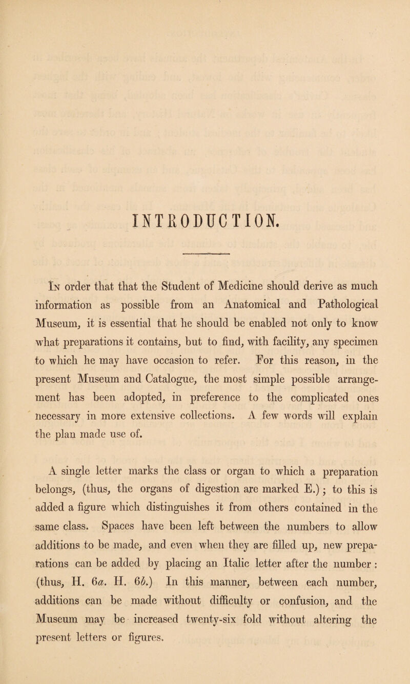 INTRODUCTION. In order that that the Student of Medicine should derive as much information as possible from an Anatomical and Pathological Museum, it is essential that he should be enabled not only to know what preparations it contains, but to find, with facility, any specimen to which he may have occasion to refer. For this reason, in the present Museum and Catalogue, the most simple possible arrange- ment has been adopted, in preference to the complicated ones necessary in more extensive collections. A few words will explain the plan made use of. A single letter marks the class or organ to which a preparation belongs, (thus, the organs of digestion are marked E.); to this is added a figure which distinguishes it from others contained in the same class. Spaces have been left between the numbers to allow additions to be made, and even when they are filled up, new prepa¬ rations can be added by placing an Italic letter after the number : (thus, H. 6a. H. 6A) In this manner, between each number, additions can be made without difficulty or confusion, and the Museum may be increased twenty-six fold without altering the present letters or figures.
