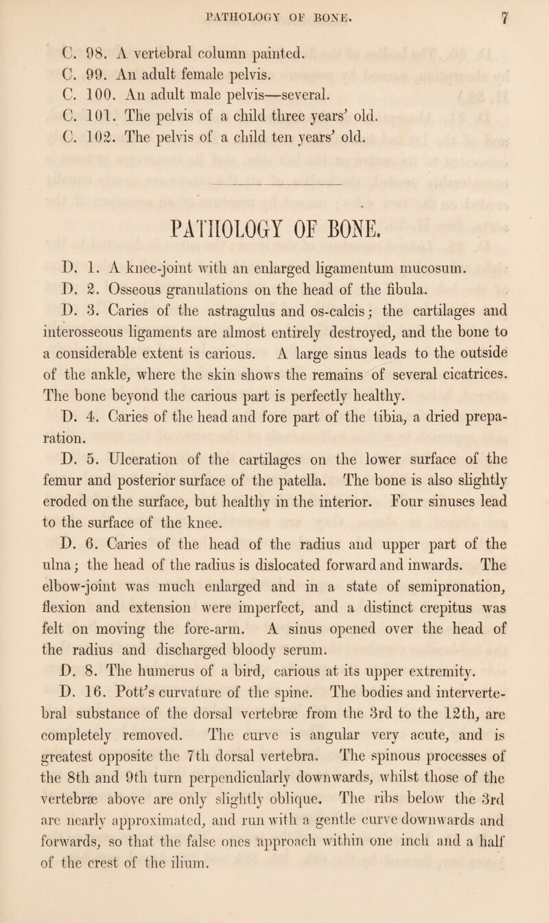 C. 98. A vertebral column painted. C. 99. An adult female pelvis. C. 100. An adult male pelvis—several. C. 101. The pelvis of a child three years' old. C. 102. The pelvis of a child ten years' old. PATHOLOGY OF BONE. 1), 1. A knee-joint with an enlarged ligamentum mucosum. D. 2. Osseous granulations on the head of the fibula. D. 3. Caries of the astragulus and os-calcis; the cartilages and interosseous ligaments are almost entirely destroyed, and the bone to a considerable extent is carious. A large sinus leads to the outside of the ankle, where the skin shows the remains of several cicatrices. The bone beyond the carious part is perfectly healthy. D. 4. Caries of the head and fore part of the tibia, a dried prepa¬ ration. D. 5. Ulceration of the cartilages on the lower surface of the femur and posterior surface of the patella. The bone is also slightly eroded on the surface, but healthy in the interior. Tour sinuses lead to the surface of the knee. 3). 6. Caries of the head of the radius and upper part of the ulna; the head of the radius is dislocated forward and inwards. The elbow-joint was much enlarged and in a state of semipronation, flexion and extension were imperfect, and a distinct crepitus was felt on moving the fore-arm. A sinus opened over the head of the radius and discharged bloody serum. I). 8. The humerus of a bird, carious at its upper extremity. D. 16. Pott's curvature of the spine. The bodies and interverte¬ bral substance of the dorsal vertebrae from the 3rd to the 12th, are completely removed. The curve is angular very acute, and is greatest opposite the 7th dorsal vertebra. The spinous processes of the 8th and 9th turn perpendicularly downwards, whilst those of the vertebrae above are only slightly oblique. The ribs below the 3rd are nearly approximated, and run with a gentle curve downwards and forwards, so that the false ones approach within one inch and a half of the crest of the ilium.