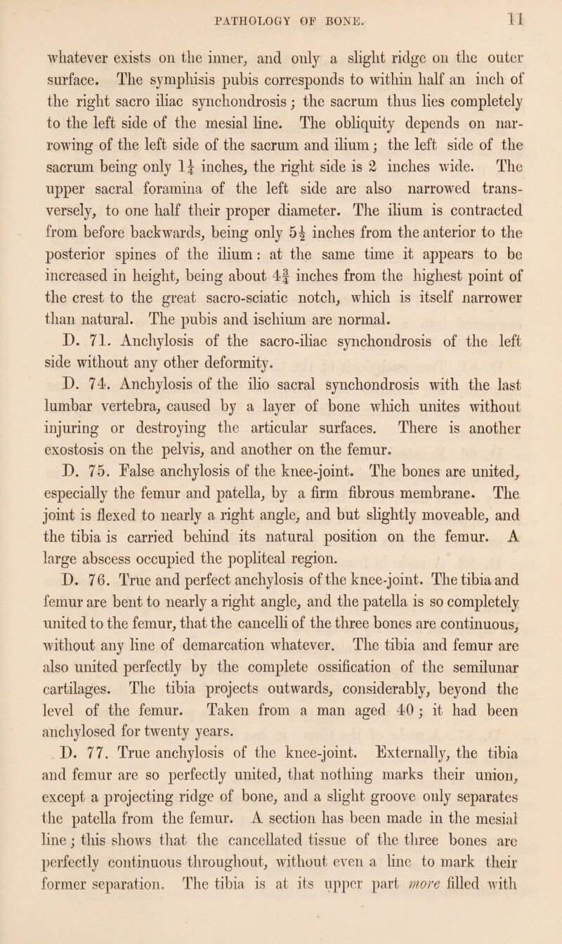 whatever exists on the inner, and only a slight ridge on the outer surface. The symphisis pubis corresponds to within half an inch of the right sacro iliac synchondrosis; the sacrum thus lies completely to the left side of the mesial line. The obliquity depends on nar¬ rowing of the left side of the sacrum and ilium; the left side of the sacrum being only inches, the right side is 2 inches wide. The upper sacral foramina of the left side are also narrowed trans¬ versely, to one half their proper diameter. The ilium is contracted from before backwards, being only 5| inches from the anterior to the posterior spines of the ilium: at the same time it appears to be increased in height, being about 4f inches from the highest point of the crest to the great sacro-sciatic notch, which is itself narrower than natural. The pubis and ischium are normal. D. 71. Anchylosis of the sacro-iliac synchondrosis of the left side without any other deformity. D. 74. Anchylosis of the ilio sacral synchondrosis with the last lumbar vertebra, caused by a layer of bone which unites without injuring or destroying the articular surfaces. There is another exostosis on the pelvis, and another on the femur. D. 75. False anchylosis of the knee-joint. The bones are united, especially the femur and patella, by a firm fibrous membrane. The joint is flexed to nearly a right angle, and but slightly moveable, and the tibia is carried behind its natural position on the femur. A large abscess occupied the popliteal region. D. 76. True and perfect anchylosis of the knee-joint. The tibia and femur are bent to nearly a right angle, and the patella is so completely united to the femur, that the cancelli of the three bones are continuous, without any line of demarcation whatever. The tibia and femur are also united perfectly by the complete ossification of the semilunar cartilages. The tibia projects outwards, considerably, beyond the level of the femur. Taken from a man aged 40 ; it had been anchylosed for twenty years. 14. 77. True anchylosis of the knee-joint. Externally, the tibia and femur are so perfectly united, that nothing marks their union, except a projecting ridge of bone, and a slight groove only separates the patella from the femur. A section has been made in the mesial line; this shows that the cancellated tissue of the three bones are perfectly continuous throughout, without even a line to mark their former separation. The tibia is at its upper part more filled with