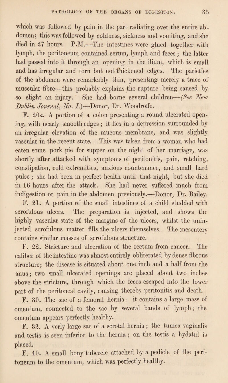 which was followed by pain in the part radiating over the entire ab¬ domen; this was followed by coldness, sickness and vomiting, and she died in 27 hours. P.M.—The intestines were glued together with lymph, the peritoneum contained serum, lymph and feces; the latter had passed into it through an opening in the ilium, which is small and has irregular and torn but not thickened edges. The parieties of the abdomen were remarkably thin, presenting merely a trace of muscular fibre—this probably explains the rupture being caused by so slight an injury. She had borne several children—(See New Dublin Journal, No. I.)—Donor, Dr. Woodrofie. P. 20&. A portion of a colon presenting a round ulcerated open¬ ing, with nearly smooth edges; it lies in a depression surrounded by an irregular elevation of the mucous membrane, and was slightly vascular in the recent state. This was taken from a woman who had eaten some pork pie for supper on the night of her marriage, was shortly after attacked with symptoms of peritonitis, pain, retching, constipation, cold extremities, anxious countenance, and small hard pulse; she had been in perfect health until that night, but she died in 16 hours after the attack. She had never suffered much from indigestion or pain in the abdomen previously.™Donor, Dr. Bailey. P. 21. A portion of the small intestines of a child studded with scrofulous ulcers. The preparation is injected, and shows the highly vascular state of the margins of the ulcers, whilst the unin¬ jected scrofulous matter fills the ulcers themselves. The mesentery contains similar masses of scrofulous structure. P. 22. Stricture and ulceration of the rectum from cancer. The caliber of the intestine was almost entirely obliterated by dense fibrous structure; the disease is situated about one inch and a half from the anus; two small ulcerated openings are placed about two inches above the stricture, through which the feces escaped into the lower part of the peritoneal cavity, causing thereby peritonitis and death. P. 30. The sac of a femoral hernia : it contains a large mass of omentum, connected to the sac by several bands of lymph; the omentum appears perfectly healthy. P. 32. A verly large sac of a scrotal hernia; the tunica vaginalis and testis is seen inferior to the hernia; on the testis a hydatid is placed. P. 40. A small bony tubercle attached by a pedicle of the peri¬ toneum to the omentum, which was perfectly healthy.