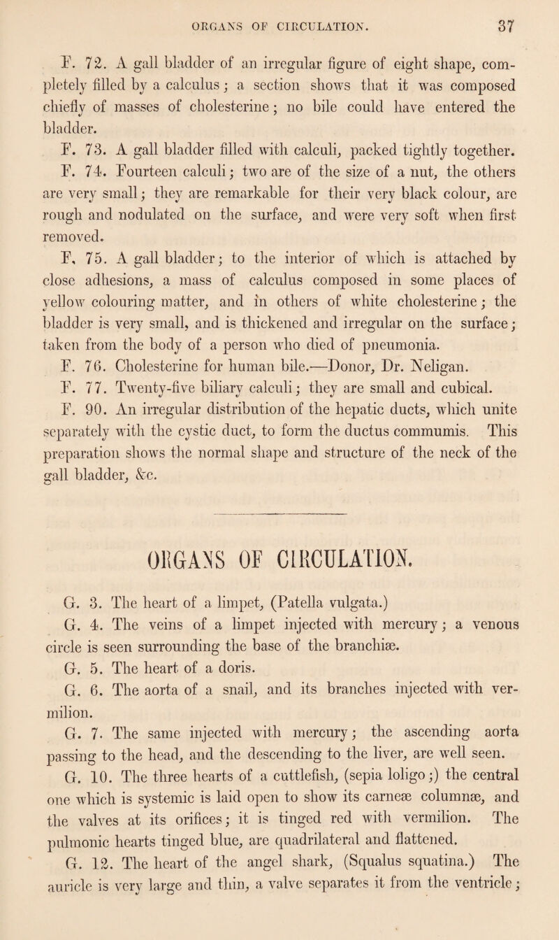 F. 7*2. A gall bladder of an irregular figure of eight shape, com¬ pletely filled by a calculus; a section shows that it was composed chiefly of masses of cholesterine; no bile could have entered the bladder. F. 73. A gall bladder filled with calculi, packed tightly together. F. 74. Fourteen calculi; two are of the size of a nut, the others are very small; they are remarkable for their very black colour, are rough and nodulated on the surface, and were very soft when first removed. F, 75. A gall bladder; to the interior of which is attached by close adhesions, a mass of calculus composed in some places of yellow colouring matter, and in others of white cholesterine; the bladder is very small, and is thickened and irregular on the surface; taken from the body of a person who died of pneumonia. F. 76. Cholesterine for human bile.—Donor, Dr. Neligan. F. 77. Twenty-five biliary calculi; they are small and cubical. F. 90. An irregular distribution of the hepatic ducts, which unite separately with the cystic duct, to form the ductus commumis. This preparation shows the normal shape and structure of the neck of the gall bladder, &c. ORGANS OF CIRCULATION. G. 3. The heart of a limpet, (Patella vulgata.) G. 4. The veins of a limpet injected with mercury; a venous circle is seen surrounding the base of the branchiae. G. 5. The heart of a doris. G. 6. The aorta of a snail, and its branches injected with ver¬ milion. G. 7. The same injected with mercury; the ascending aorta passing to the head, and the descending to the liver, are well seen. G. 10. The three hearts of a cuttlefish, (sepia loligo;) the central one which is systemic is laid open to show its carneae columnae, and the valves at its orifices; it is tinged red with vermilion. The pulmonic hearts tinged blue, are quadrilateral and flattened. G. 12. The heart of the angel shark, (Squalus squatina.) The auricle is very large and thin, a valve separates it from the ventricle;