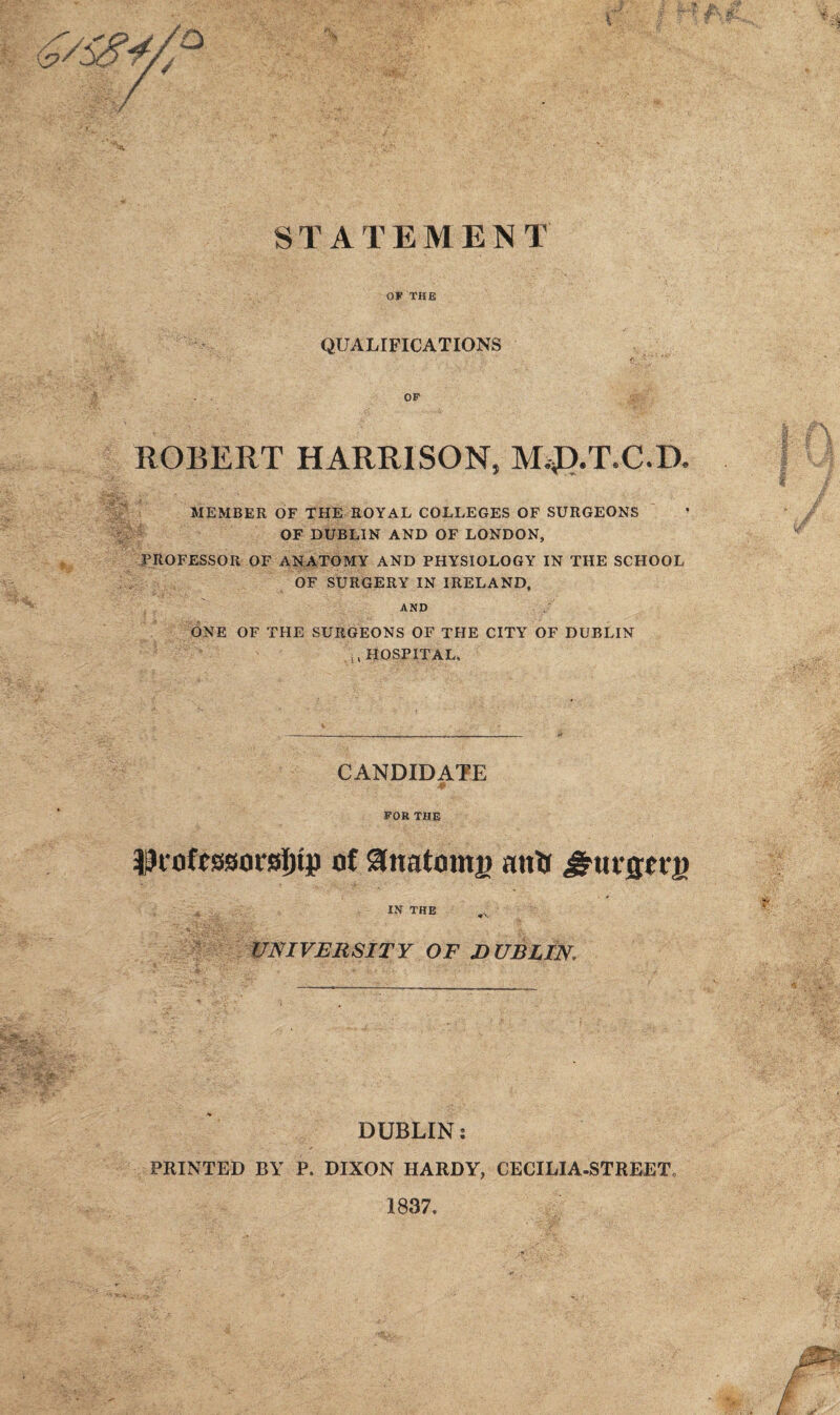 STATEMENT OF THE QUALIFICATIONS OF ROBERT HARRISON, M,J).T.C.D. MEMBER OF THE ROYAL COLLEGES OF SURGEONS OF DUBLIN AND OF LONDON, PROFESSOR OF ANATOMY AND PHYSIOLOGY IN THE SCHOOL OF SURGERY IN IRELAND, AND ONE OF THE SURGEONS OF THE CITY OF DUBLIN ;, HOSPITAL, CANDIDATE FOR THE IpcofcsBorsijtp of &natomj> antr JrurfUTj) IN THE ^ UNIVERSITY OF DUBLIN, DUBLIN: PRINTED BY P. DIXON HARDY, CECILIA-STREET, 1837,