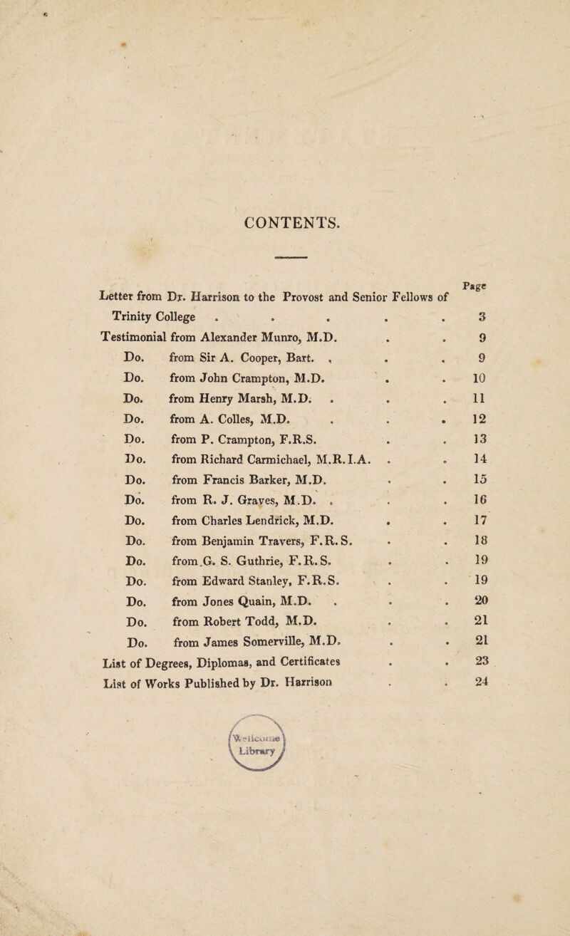 CONTENTS, Letter from Dr. Harrison to the Provost and Senior Fellows of Trinity College . Testimonial from Alexander Munro, M.D, Do. from Sir A. Cooper, Bart. , Do. from John Crampton, M.D. Do. from Henry Marsh, M.D. Do. from A. Colles, M.D, Do. from P. Crampton, F.R.S. Do. from Richard Carmichael, M.R.I.A. Do. from Francis Barker, M.D. Do. . \ from R» J. Graves, M.D, . Do. from Charles Lendrick, M.D. Do. from Benjamin Travers, F.R.S. Do. from.G. S. Guthrie, F.R.S, Do. from Edward Stanley, F.R.S. Do. from Jones Quain, M.D. Do. from Robert Todd, M.D. Do. from James Somerville, M.D, List of Degrees, Diplomas, and Certificates List of Works Published by Dr. Harrison Page 3 9 9 10 11 12 13 14 15 16 17 18 19 19 20 21 21 23 24 l Library