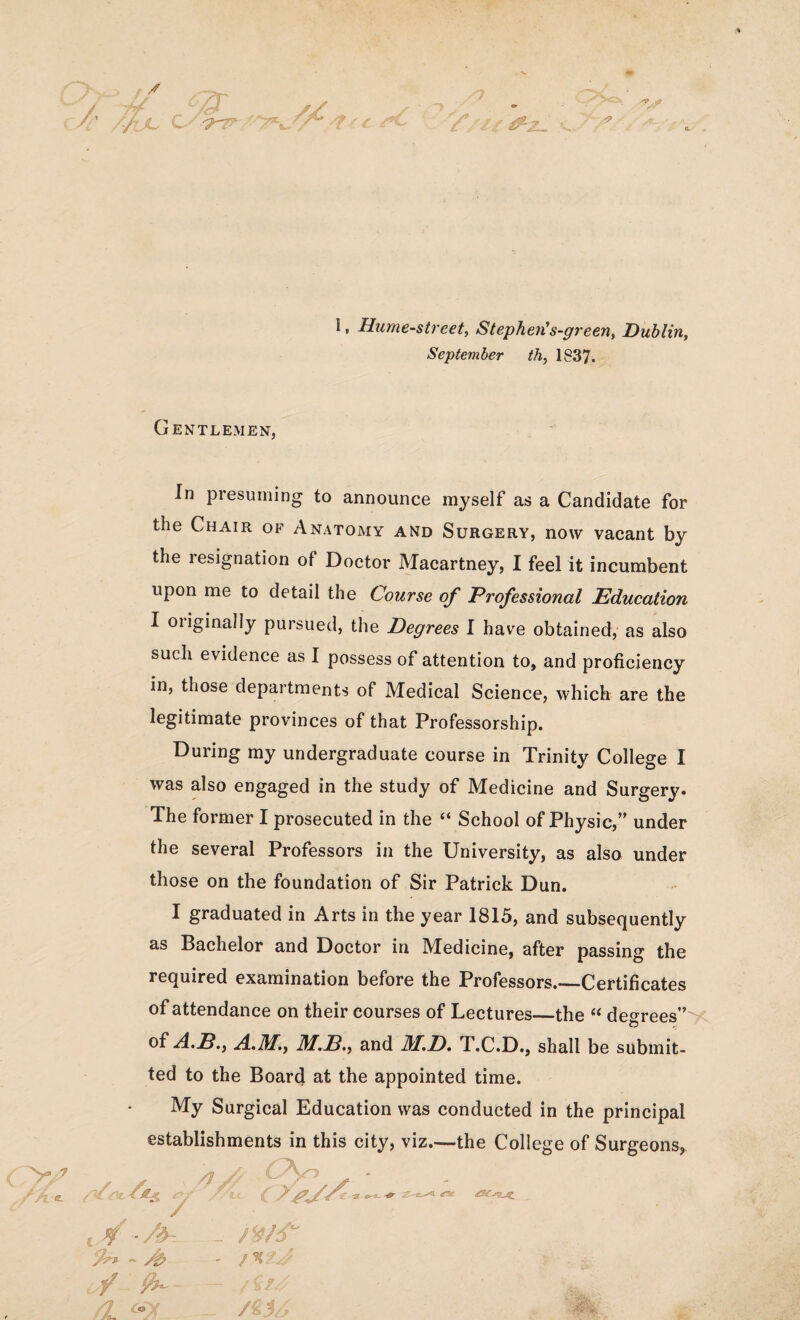 i, Hume-street, Stephen’s-green, Dublin, September th, 1837. Gentlemen, In presuming to announce myself as a Candidate for the Chair of Anatomy and Surgery, now vacant by the resignation of Doctor Macartney, I feel it incumbent upon me to detail the Course of Professional Education I originally pursued, the Degrees I have obtained, as also such evidence as I possess of attention to, and proficiency in, those departments of Medical Science, which are the legitimate provinces of that Professorship. During my undergraduate course in Trinity College I was also engaged in the study of Medicine and Surgery. The former I prosecuted in the “ School of Physic,” under the several Professors in the University, as also under those on the foundation of Sir Patrick Dun. I graduated in Arts in the year 1815, and subsequently as Bachelor and Doctor in Medicine, after passing the required examination before the Professors.—Certificates of attendance on their courses of Lectures—the “ degrees” of A.B., A.m.f M.B.y and M.D, T.C.D., shall be submit¬ ted to the Board at the appointed time. My Surgical Education was conducted in the principal establishments in this city, viz.—the College of Surgeons, ■ OsjA* t> e_ -t?