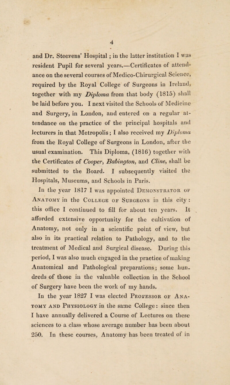 and Dr. Steevens’ Hospital ; in the latter institution I was resident Pupil for several years.-—Certificates of attend¬ ance on the several courses of Medico-Chirurgical Science, required by the Royal College of Surgeons in Ireland, together with my Diploma from that body (IS 15) shall be laid before you. I next visited the Schools of Medicine and Surgery, in London, and entered on a regular at¬ tendance on the practice of the principal hospitals and lecturers in that Metropolis; I also received my Diploma from the Royal College of Surgeons in London, after the usual examination. This Diploma, (1816) together with the Certificates of Cooper, Babington, and Cline, shall be submitted to the Board. I subsequently visited the Hospitals, Museums, and Schools in Paris. In the year 1817 I was appointed Demonstrator of Anatomy in the College of Surgeons in this city : this office I continued to fill for about ten years. It afforded extensive opportunity for the cultivation of Anatomy, not only in a scientific point of view, but also in its practical relation to Pathology, and to the treatment of Medical and Surgical disease. During this period, I was also much engaged in the practice of making Anatomical and Pathological preparations; some hun¬ dreds of those in the valuable collection in the School of Surgery have been the work of my hands. In the year 1827 I was elected Professor of Ana¬ tomy and Physiology in the same College: since then I have annually delivered a Course of Lectures on these sciences to a class whose average number has been about 250. In these courses, Anatomy has been treated of in