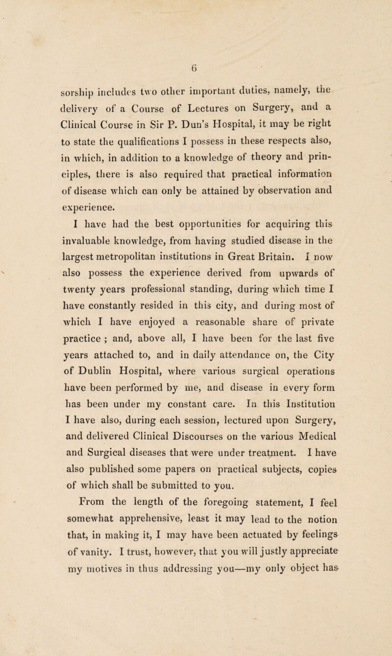 sorsliip includes two other important duties, nameiy, the delivery of a Course of Lectures on Surgery, and a Clinical Course in Sir P. Dun’s Hospital, it may be right to state the qualifications I possess in these respects also, in which, in addition to a knowledge of theory and prin¬ ciples, there is also required that practical information of disease which can only be attained by observation and experience. I have had the best opportunities for acquiring this invaluable knowledge, from having studied disease in the largest metropolitan institutions in Great Britain. I now also possess the experience derived from upwards of twenty years professional standing, during which time I have constantly resided in this city, and during most of which I have enjoyed a reasonable share of private practice ; and, above all, I have been for the last five years attached to, and in daily attendance on, the City of Dublin Hospital, where various surgical operations have been performed by me, and disease in every form has been under my constant care. In this Institution I have also, during each session, lectured upon Surgery, and delivered Clinical Discourses on the various Medical and Surgical diseases that were under treatment. I have also published some papers on practical subjects, copies of which shall be submitted to you. From the length of the foregoing statement, I feel somewhat apprehensive, least it may lead to the notion that, in making it, I may have been actuated by feelings of vanity. I trust, however, that you will justly appreciate my motives in thus addressing you—my only object ha&