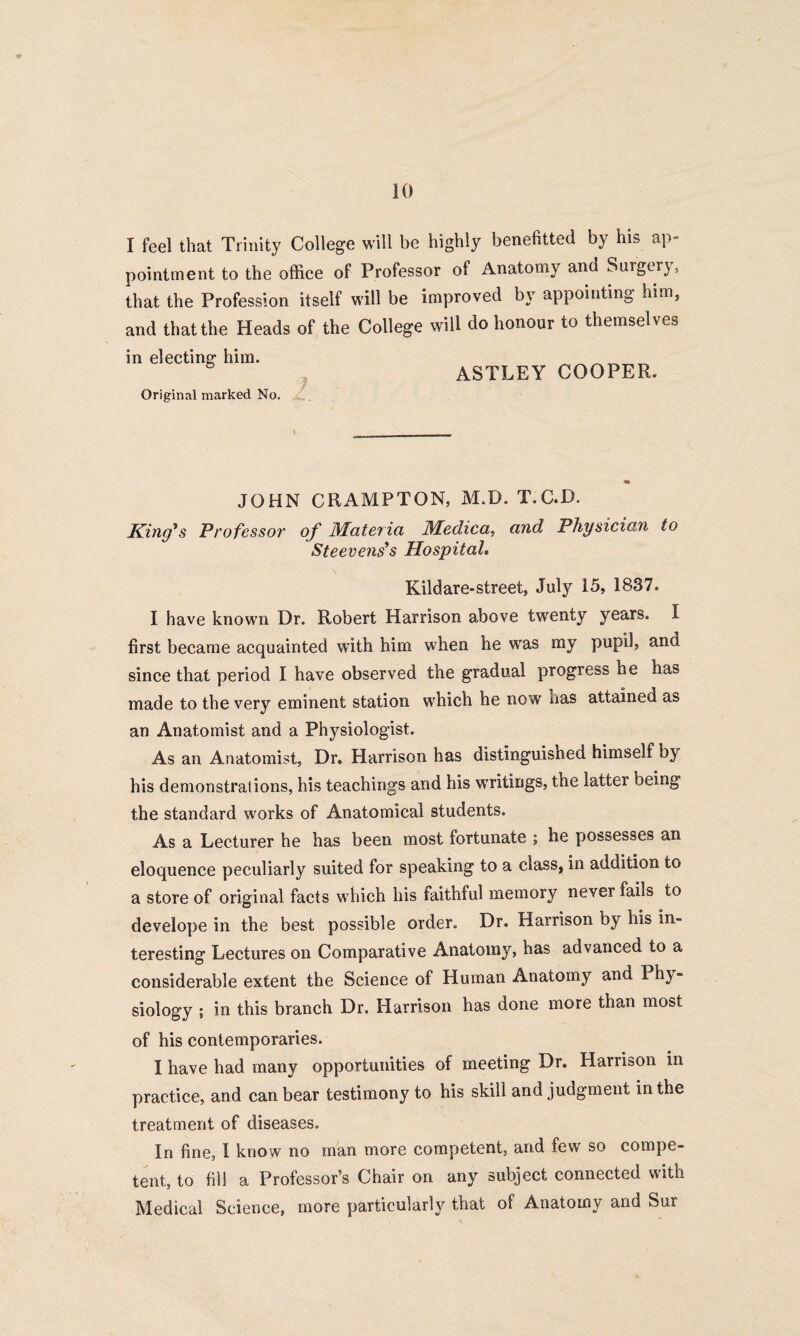 I feel that Trinity College will be highly benefited by his ap= pointment to the office of Professor of Anatomy and Surgery, that the Profession itself will be improved by appointing him, and that the Heads of the College will do honour to themselves in electing him. _ _ ASTLEY COOPER. Original marked No. JOHN CRAMPTON, M.D. T.GD. King*s Professor of Materia Medica, and Physician to Steevens’s Hospital. Kildare-street, July 15, 1837. I have known Dr. Robert Harrison above twenty years. I first became acquainted with him when he was my pupil, and since that period I have observed the gradual progress he has made to the very eminent station which he now has attained as an Anatomist and a Physiologist. As an Anatomist, Dr. Harrison has distinguished himself by his demonstrations, his teachings and his writings, the latter being the standard works of Anatomical students. As a Lecturer he has been most fortunate ; he possesses an eloquence peculiarly suited for speaking to a class, in addition to a store of original facts which his faithful memory never fails to develope in the best possible order. Dr. Harrison by his in¬ teresting Lectures on Comparative Anatomy, has advanced to a considerable extent the Science of Human Anatomy and Phy¬ siology ; in this branch Dr. Harrison has done more than most of his contemporaries. I have had many opportunities of meeting Dr. Harrison in practice, and can bear testimony to his skill and judgment in the treatment of diseases. In fine, I know no man more competent, and few so compe¬ tent, to fill a Professor’s Chair on any subject connected with Medical Science, more particularly that of Anatomy and Sur