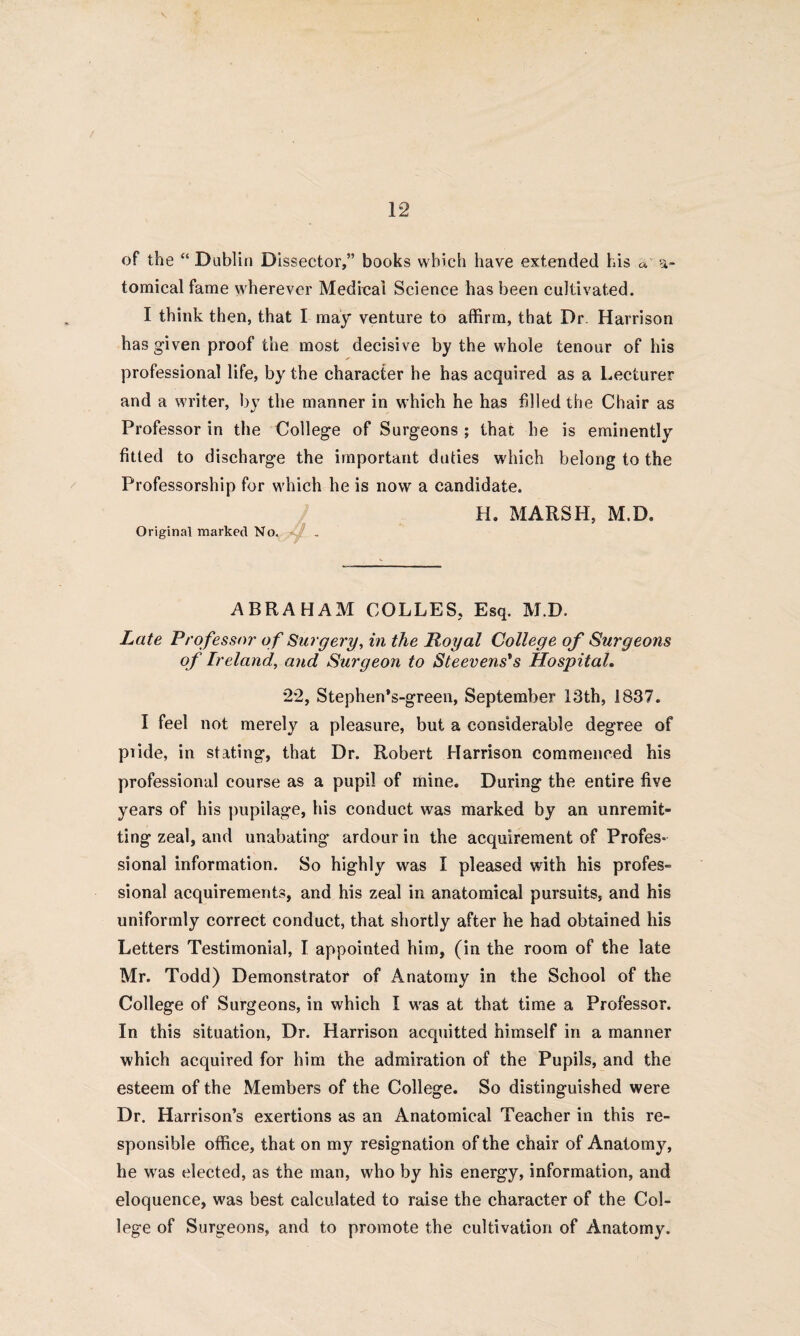 of the “ Dublin Dissector,” books which have extended his a a- tomical fame wherever Medical Science has been cultivated. I think then, that I may venture to affirm, that Dr Harrison has given proof the most decisive by the whole tenour of his professional life, by the character he has acquired as a Lecturer and a writer, by the manner in which he has filled the Chair as Professor in the College of Surgeons ; that he is eminently fitted to discharge the important duties which belong to the Professorship for which he is now a candidate. H. MARSH, M.D. Original marked No. ABRAHAM COLLES, Esq. M.D. Late Professor of Surgery, in the Royal College of Surgeons of Ireland, and Surgeon to Steevens's Hospital. 2*2, Stephen’s-green, September 13th, 1837. I feel not merely a pleasure, but a considerable degree of piide, in stating, that Dr. Robert Harrison commenced his professional course as a pupil of mine. During the entire five years of his pupilage, his conduct was marked by an unremit¬ ting zeal, and unabating ardour in the acquirement of Profes¬ sional information. So highly was I pleased with his profes¬ sional acquirements, and his zeal in anatomical pursuits, and his uniformly correct conduct, that shortly after he had obtained his Letters Testimonial, I appointed him, (in the room of the late Mr. Todd) Demonstrator of Anatomy in the School of the College of Surgeons, in which I wras at that time a Professor. In this situation, Dr. Harrison acquitted himself in a manner which acquired for him the admiration of the Pupils, and the esteem of the Members of the College. So distinguished were Dr. Harrison’s exertions as an Anatomical Teacher in this re¬ sponsible office, that on my resignation of the chair of Anatomy, he wras elected, as the man, who by his energy, information, and eloquence, was best calculated to raise the character of the Col¬ lege of Surgeons, and to promote the cultivation of Anatomy.