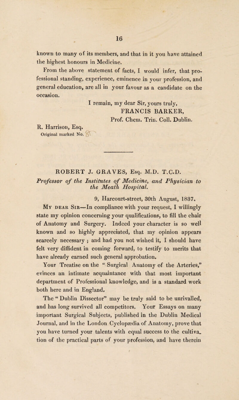 known to many of its members, and that in it you have attained the highest honours in Medicine. From the above statement of facts, I would infer, that pro¬ fessional standing, experience, eminence in your profession, and general education, are all in your favour as a candidate on the occasion. I remain, my dear Sir, yours truly, FRANCIS BARKER, Prof. Chem. Trim Coll. Dublin. R. Harrison, Esq, Original marked No. ROBERT J, GRAVES, Esq. M.D. T.C.D, Professor of the Institutes of Medicine, and Physician to the Meath Hospital. 9, Harcourt-street, 30th August, 1837, My dear Sir—In compliance with your request, I willingly state my opinion concerning your qualifications, to fill the chair of Anatomy and Surgery. Indeed your character is so well known and so highly appreciated, that my opinion appears scarcely necessary ; and had you not wished it, I should have felt very diffident in coming forward, to testify to merits that have already earned such general approbation. Your Treatise on the “ Surgical Anatomy of the Arteries,’5 evinces an intimate acquaintance with that most important department of Professional knowledge, and is a standard work both here and in England. The “ Dublin Dissector” may be truly said to be unrivalled, and has long survived all competitors. Your Essays on many important Surgical Subjects, published in the Dublin Medical Journal, and in the London Cyclopaedia of Anatomy, prove that you have turned your talents with equal success to the cultiva,, tion of the practical parts of your profession, and have therein