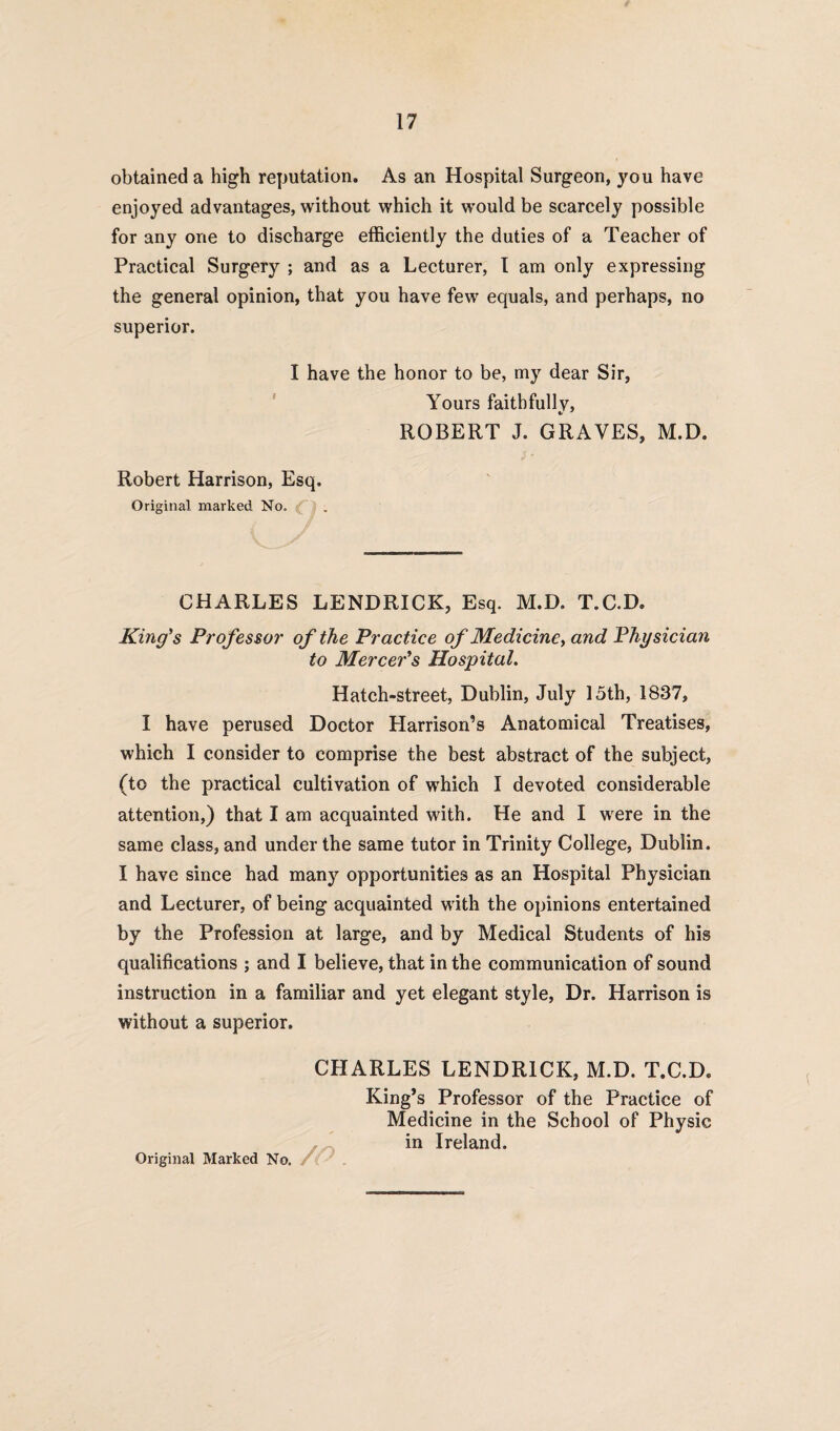 obtained a high reputation. As an Hospital Surgeon, you have enjoyed advantages, without which it would be scarcely possible for any one to discharge efficiently the duties of a Teacher of Practical Surgery ; and as a Lecturer, I am only expressing the general opinion, that you have few equals, and perhaps, no superior. I have the honor to be, my dear Sir, Yours faithfully, ROBERT J. GRAVES, M.D. Robert Harrison, Esq. Original marked No. £ ) . CHARLES LENDRICK, Esq. M.D. T.C.D, King's Professor of the Practice of Medicine, and Physician to Mercer's Hospital. Hatch-street, Dublin, July 15th, 1837, I have perused Doctor Harrison’s Anatomical Treatises, which I consider to comprise the best abstract of the subject, (to the practical cultivation of which I devoted considerable attention,) that I am acquainted with. He and I were in the same class, and under the same tutor in Trinity College, Dublin. I have since had many opportunities as an Hospital Physician and Lecturer, of being acquainted with the opinions entertained by the Profession at large, and by Medical Students of his qualifications ; and I believe, that in the communication of sound instruction in a familiar and yet elegant style, Dr. Harrison is without a superior. CHARLES LENDRICK, M.D. T.C.D. King’s Professor of the Practice of Medicine in the School of Physic in Ireland.