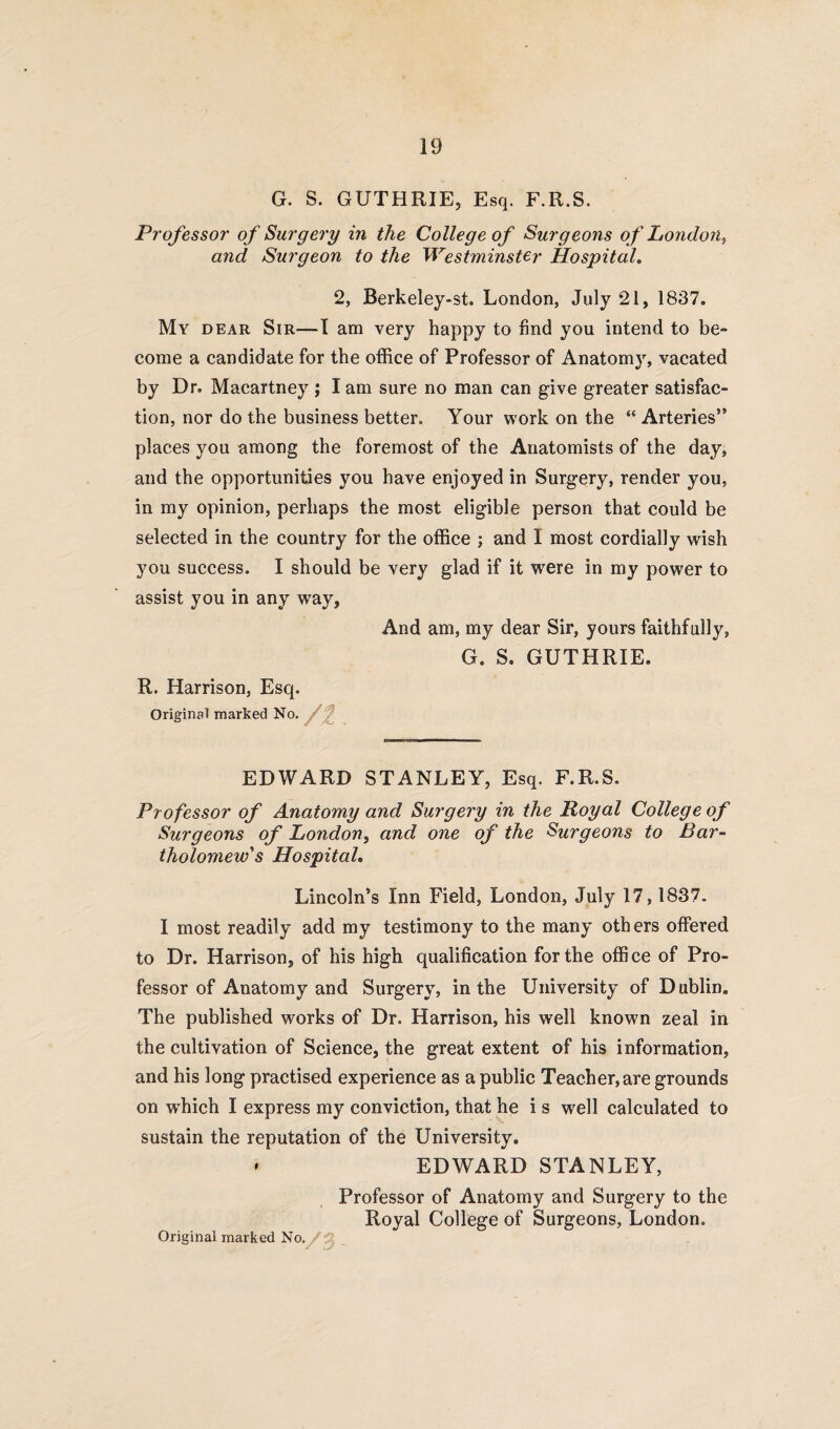 G. S. GUTHRIE, Esq. F.R.S. Professor of Surgery in the College of Surgeons of London, and Surgeon to the Westminster Hospital. 2, Berkeley-st. London, July 21, 1837. My dear Sir—I am very happy to find you intend to be¬ come a candidate for the office of Professor of Anatomy, vacated by Dr. Macartney ; I am sure no man can give greater satisfac¬ tion, nor do the business better. Your work on the “ Arteries” places you among the foremost of the Anatomists of the day, and the opportunities you have enjoyed in Surgery, render you, in my opinion, perhaps the most eligible person that could be selected in the country for the office ; and I most cordially wish you success. I should be very glad if it were in my power to assist you in any way, And am, my dear Sir, yours faithfully, G. S. GUTHRIE. R. Harrison, Esq. Original marked No. EDWARD STANLEY, Esq. F.R.S. Professor of Anatomy and Surgery in the Royal College of Surgeons of London, and one of the Surgeons to Bar¬ tholomew's Hospital. Lincoln’s Inn Field, London, July 17,1837. I most readily add my testimony to the many others offered to Dr. Harrison, of his high qualification for the office of Pro¬ fessor of Anatomy and Surgery, in the University of Dublin. The published works of Dr. Harrison, his well known zeal in the cultivation of Science, the great extent of his information, and his long practised experience as a public Teacher, are grounds on which I express my conviction, that he i s well calculated to sustain the reputation of the University. * EDWARD STANLEY, Professor of Anatomy and Surgery to the Royal College of Surgeons, London.