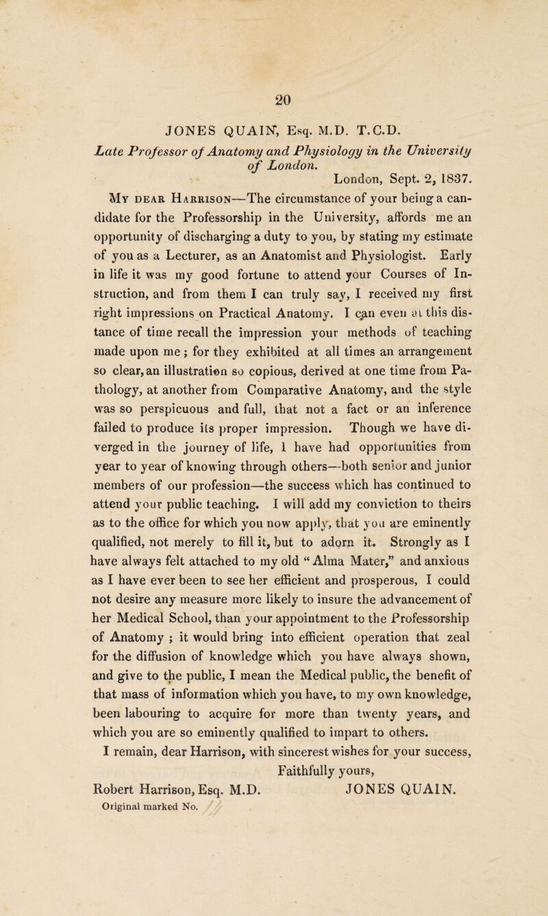 JONES QUAIN*, Esq. M.D. T.C.D. Late Professor of Anatomy and Physiology in the University of London. London, Sept. 2, 1837. My dear Harrison—The circumstance of your being a can¬ didate for the Professorship in the University, affords me an opportunity of discharging a duty to you, by stating my estimate of you as a Lecturer, as an Anatomist and Physiologist. Early in life it was my good fortune to attend your Courses of In¬ struction, and from them I can truly say, I received my first right impressions on Practical Anatomy. I c,an even at this dis¬ tance of time recall the impression your methods of teaching made upon me ; for they exhibited at all times an arrangement so clear, an illustration so copious, derived at one time from Pa¬ thology, at another from Comparative Anatomy, and the style was so perspicuous and full, that not a fact or an inference failed to produce its proper impression. Though we have di¬ verged in the journey of life, 1 have had opportunities from year to year of knowing through others—both senior and junior members of our profession—the success which has continued to attend your public teaching. I will add my conviction to theirs as to the office for which you now apply, that you are eminently qualified, not merely to fill it, but to adorn it. Strongly as I have always felt attached to my old “ Alma Mater,” and anxious as I have ever been to see her efficient and prosperous, I could not desire any measure more likely to insure the advancement of her Medical School, than your appointment to the Professorship of Anatomy ; it would bring into efficient operation that zeal for the diffusion of knowledge which you have always shown, and give to the public, I mean the Medical public, the benefit of that mass of information which you have, to my own knowledge, been labouring to acquire for more than twenty years, and wffiich you are so eminently qualified to impart to others. I remain, dear Harrison, with sincerest wishes for your success, Faithfully yours, Robert Harrison,Esq. M.D. JONES QUAIN.