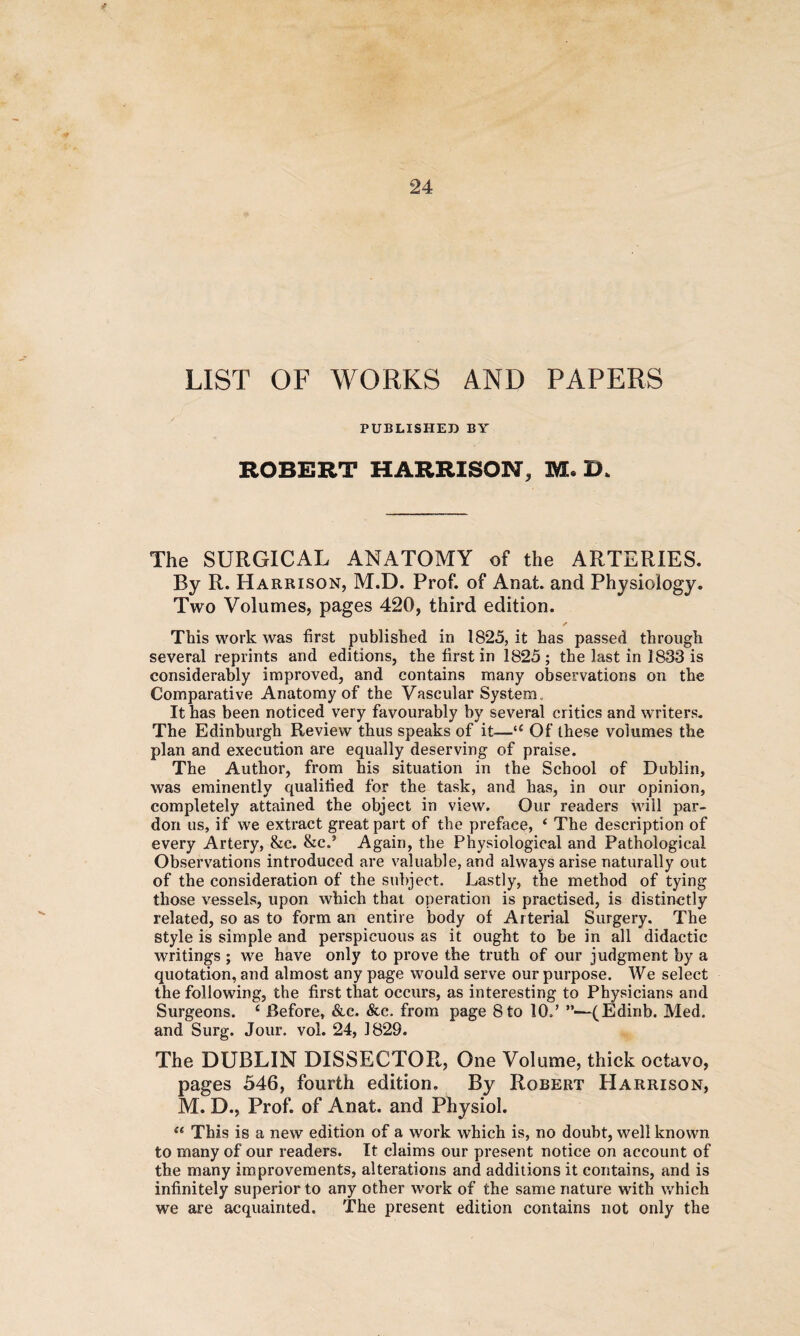 LIST OF WORKS AND PAPERS PUBLISHED BY ROBERT HARRISON, M, The SURGICAL ANATOMY of the ARTERIES. By R. Harrison, M.D. Prof, of Anafc. and Physiology. Two Volumes, pages 420, third edition. ✓ This work was first published in 1825, it has passed through several reprints and editions, the first in 1825; the last in 1833 is considerably improved, and contains many observations on the Comparative Anatomy of the Vascular System. It has been noticed very favourably by several critics and writers. The Edinburgh Review thus speaks of it—u Of these volumes the plan and execution are equally deserving of praise. The Author, from his situation in the School of Dublin, was eminently qualified for the task, and has, in our opinion, completely attained the object in view. Our readers will par¬ don us, if we extract great part of the preface, ‘ The description of every Artery, &c. &c.} Again, the Physiological and Pathological Observations introduced are valuable, and always arise naturally out of the consideration of the subject. Lastly, the method of tying those vessels, upon which that operation is practised, is distinctly related, so as to form an entire body of Arterial Surgery. The style is simple and perspicuous as it ought to be in all didactic writings ; we have only to prove the truth of our judgment by a quotation, and almost any page would serve our purpose. We select the following, the first that occurs, as interesting to Physicians and Surgeons. £ Before, &c. See. from page 8 to 10.’ ”—(Edinb. Med. and Surg. Jour. vol. 24, 1829. The DUBLIN DISSECTOR, One Volume, thick octavo, pages 546, fourth edition. By Robert Harrison, M. D., Prof, of Anat. and Physiol. “ This is a new edition of a work which is, no doubt, well known to many of our readers. It claims our present notice on account of the many improvements, alterations and additions it contains, and is infinitely superior to any other work of the same nature with which we are acquainted. The present edition contains not only the