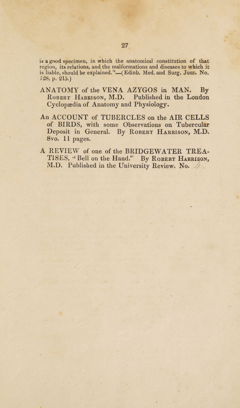 is a good specimen, in which the anatomical constitution of that region, its relations, and the malformations and diseases to which it is liable, should be explained.’’—(Edinb. Med. and Surg. Jour. No. 128, p. 215.) ANATOMY of the VENA AZYGOS in MAN. By Robert Harrison, M.D. Published in the London Cyclopaedia of Anatomy and Physiology. An ACCOUNT of TUBERCLES on the AIR CELLS of BIRDS, with some Observations on Tubercular Deposit in General. By Robert Harrison, M.D. 8vo. 11 pages. A REVIEW of one of the BRIDGEWATER TREA¬ TISES, u Bell on the Hand/’ By Robert Harrison, M.D. Published in the University Review. No.