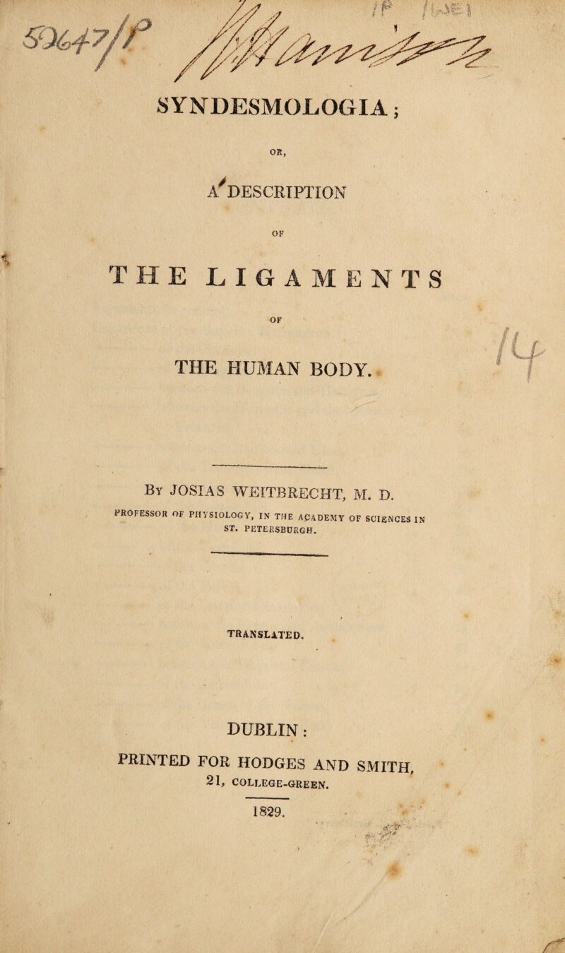 OR, DESCRIPTION OF THE LIGAMENTS OF THE HUMAN BODY. By JOSIAS WEITBRECHT, M. D. PROFESSOR OF PHYSIOLOGY, IN THE ACADEMY OF SCIENCES IN ST. PETERSBURG!!. TRANSLATED. DUBLIN : PRINTED FOR HODGES AND SMITH, 21, COLLEGE-GREEN. 1829.