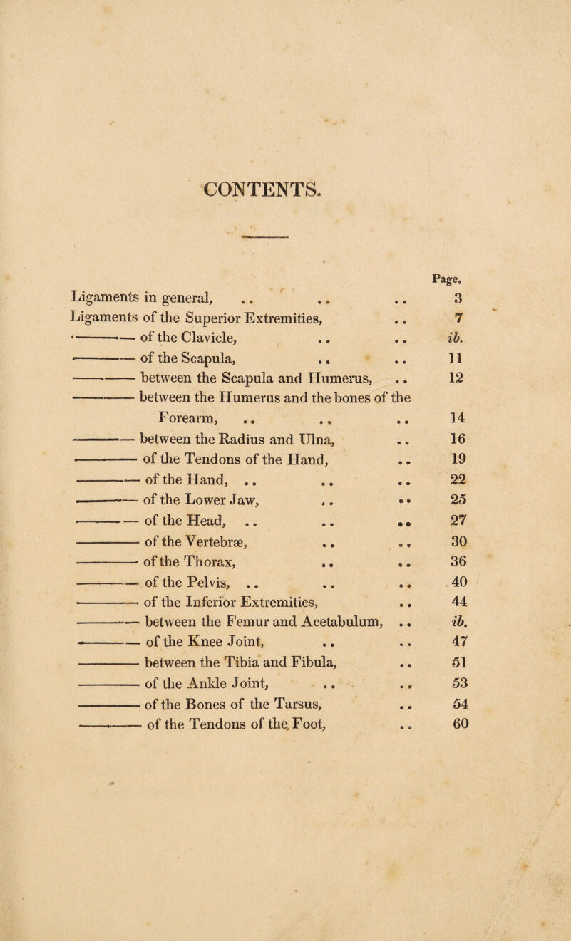 CONTENTS. Page. Ligaments in general, .. .. .. 3 Ligaments of the Superior Extremities, ♦. 7 of the Clavicle, 0 9 ib. of the Scapula, .. a ® 11 between the Scapula and Humerus, • • 12 between the Humerus and the bones of the Forearm, 9 ® 14 between the Radius and Ulna, ® ® 16 of the Tendons of the Hand, 9 9 19 ■ of the Hand, .. & & 22 of the Lower Jaw, © 9 25 of the Head, • • 27 ■ of the Vertebrae, © 9 30 of the Thorax, 9 9 36 of the Pelvis, .. 9 9 40 of the Inferior Extremities, © • 44 • between the Femur and Acetabulum, ® • ib. • of the Knee Joint. • • 47 ■ between the Tibia and Fibula, ® 9 51 ■ of the Ankle J oint. * 9 53 ■ of the Bones of the Tarsus, 9 9 54 - of the Tendons of the, Foot, 9 ©■ 60