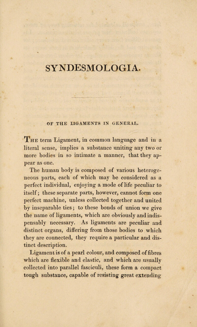 SYNDESMOLOGIA. OF THE LIGAMENTS IN GENERAL. The term Ligament, in common language and in a literal sense, implies a substance uniting any two or more bodies in so intimate a manner, that they ap¬ pear as one. The human body is composed of various heteroge¬ neous parts, each of which may be considered as a perfect individual, enjoying a mode of life peculiar to itself; these separate parts, however, cannot form one perfect machine, unless collected together and united by inseparable ties; to these bonds of union we give the name of ligaments, which are obviously and indis¬ pensably necessary. As ligaments are peculiar and distinct organs, differing from those bodies to which they are connected, they require a particular and dis¬ tinct description. Ligament is of a pearl colour, and composed of fibres which are flexible and elastic, and which are usually collected into parallel fasciculi, these form a compact tough substance, capable of resisting great extending