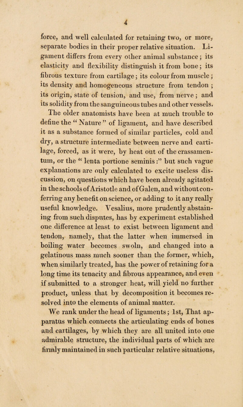 force, and well calculated for retaining two, or more, separate bodies in their proper relative situation. Li¬ gament differs from every other animal substance; its elasticity and flexibility distinguish it from bone; its fibrous texture from cartilage; its colour from muscle ; its density and homogeneous structure from tendon ; its origin, state of tension, and use, from nerve ; and its solidity from the sanguineous tubes and other vessels. The older anatomists have been at much trouble to define the “ Nature ” of ligament, and have described it as a substance formed of similar particles, cold and dry, a structure intermediate between nerve and carti¬ lage, forced, as it were, by heat out of the crassamen- tum, or the “ lenta portione seminisbut such vague explanations are only calculated to excite useless dis¬ cussion, on questions which have been already agitated in the schools of Aristotle and of Galen, and without con¬ ferring any benefit on science, or adding to it any really useful knowledge. Vesalius, more prudently abstain¬ ing from such disputes, has by experiment established one difference at least to exist between ligament and tendon, namely, that the latter when immersed in boiling water becomes swoln, and changed into a gelatinous mass much sooner than the former, which, when similarly treated, has the power of retaining for a long time its tenacity and fibrous appearance, and even if submitted to a stronger heat, will yield no further product, unless that by decomposition it becomes re¬ solved into the elements of animal matter. We rank under the head of ligaments; 1st, That ap¬ paratus which connects the articulating ends of bones and cartilages, by which they are all united into one admirable structure, the individual parts of which are firmly maintained in such particular relative situations,