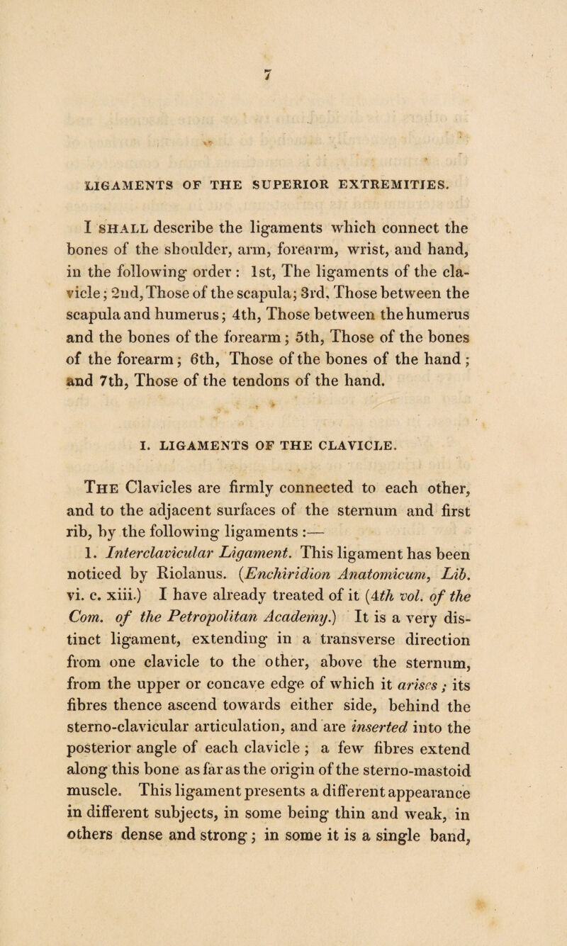 LIGAMENTS OF THE SUPERIOR EXTREMITIES. I shall describe the ligaments which connect the bones of the shoulder, arm, forearm, wrist, and hand, in the following order : 1st, The ligaments of the cla¬ vicle ; 2nd,Those of the scapula; 3rd, Those between the scapula and humerus; 4th, Those between the humerus and the bones of the forearm; 5th, Those of the bones of the forearm; 6th, Those of the bones of the hand ; and 7th, Those of the tendons of the hand. I. LIGAMENTS OF THE CLAVICLE. The Clavicles are firmly connected to each other, and to the adjacent surfaces of the sternum and first rib, by the following ligaments :—- 1. Inter clavicular Ligament. This ligament has been noticed by Riolan us. (.Enchiridion Anatomicum, Lib. vi. c. xiii.) I have already treated of it (4th vol. of the Com. of the Petropolitan Academy.) It is a very dis¬ tinct ligament, extending in a transverse direction from one clavicle to the other, above the sternum, from the upper or concave edge of which it arises; its fibres thence ascend towards either side, behind the sterno-clavicular articulation, and are inserted into the posterior angle of each clavicle ; a few fibres extend along this bone as far as the origin of the sterno-mastoid muscle. This ligament presents a different appearance in different subjects, in some being thin and weak, in others dense and strong; in some it is a single band,